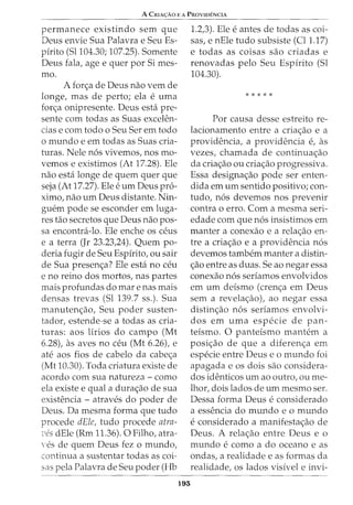 A CmA<;:Ao E A PROVIDENCIA
permanece existindo sem que
Deus envie Sua Palavra e Seu Es-
pfrito (Sl104.30; 107.25). Somente
Deus fala, age e quer por Si mes-
mo.
A for<;a de Deus nao vern de
longe, mas de perto; ela e uma
for<;a onipresente. Deus esta pre-
sente com todas as Suas excelen-
cias e com todo o Seu Ser em todo
o mundo e em todas as Suas cria-
turas. Nele n6s vivemos, nos mo-
vemos e existimos (At 17.28). Ele
nao esta longe de quem quer que
seja (At 17.27). Ele e urn Deus pro-
ximo, nao urn Deus distante. Nin-
guem pode se esconder em luga-
res tao secretos que Deus nao pos-
sa encontra-lo. Ele enche os ceus
e a terra (Jr 23.23,24). Quem po-
deria fugir de Seu Espfrito, ou sair
de Sua presen<;a? Ele esta no ceu
e no reino dos mortos, nas partes
mais profundas do mare nas mais
densas trevas (Sl 139.7 ss.). Sua
manuten<;ao, Seu poder susten-
tador, estende-se a todas as cria-
turas: aos lirios do campo (Mt
6.28), as aves no ceu (Mt 6.26), e
ate aos fios de cabelo da cabe<;a
(Mt 10.30). Toda criatura existe de
acordo com sua natureza - como
ela existe equal a dura<;ao de sua
existencia - atraves do poder de
Deus. Da mesma forma que tudo
procede dEle, tudo procede atra-
c'es dEle (Rm 11.36). 0 Filho, atra-
Yes de quem Deus fez o mundo,
continua a sustentar todas as coi-
sas pela Palavra de Seu poder (Hb
193
1.2,3). Ele e antes de todas as coi-
sas, e nEle tudo subsiste (Cl1.17)
e todas as coisas sao criadas e
renovadas pelo Seu Espfrito (Sl
104.30).
* * * * *
Por causa desse estreito re-
lacionamento entre a cria<;ao e a
providencia, a providencia e, as
vezes, chamada de continua<;ao
da cria<;ao ou cria<;ao progressiva.
Essa designa<;ao pode ser enten-
dida em urn sentido positivo; con-
tudo, n6s devemos nos prevenir
contra o erro. Com a mesma seri-
edade com que n6s insistimos em
manter a conexao e a rela<;ao en-
tre a cria<;ao e a providencia n6s
devemos tambem manter a distin-
<;ao entre as duas. Se ao negar essa
conexao n6s serfamos envolvidos
em urn defsmo (cren<;a em Deus
sem a revela<;ao), ao negar essa
distin<;ao n6s seriamos envolvi-
dos em uma especie de pan-
teismo. 0 panteismo mantem a
posi<;ao de que a diferen<;a em
especie entre Deus eo mundo foi
apagada e os dois sao considera-
dos identicos urn ao outro, ou me-
lhor, dois lados de urn mesmo ser.
Dessa forma Deus e considerado
a essencia do mundo eo mundo
e considerado a manifesta<;ao de
Deus. A rela<;ao entre Deus e o
mundo e como a do oceano e as
ondas, a realidade e as formas da
realidade, os lados visivel e invi-
 