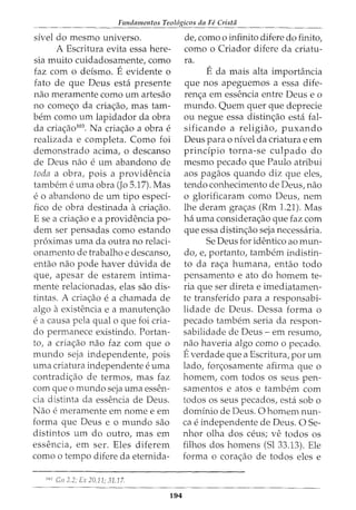Fundamentos Teol6gicos da Fe Crista
sivel do mesmo universo.
A Escritura evita essa here-
sia muito cuidadosamente, como
faz com o deismo. Eevidente o
fato de que Deus esta presente
nao meramente como urn artesao
no comec;o da criac;ao, mas tam-
bern como urn lapidador da obra
da criac;ao103
. Na criac;ao a obra e
realizada e completa. Como foi
demonstrado acima, o descanso
de Deus nao e urn abandono de
toda a obra, pois a providencia
tambem e uma obra (Jo 5.17). Mas
e 0 abandono de urn tipo esped-
fico de obra destinada acriac;ao.
E se a criac;ao e a providencia po-
dem ser pensadas como estando
pr6ximas uma da outra no relaci-
onamento de trabalho e descanso,
entao nao pode haver duvida de
que, apesar de estarem intima-
mente relacionadas, elas sao dis-
tintas. A criac;ao e a chamada de
algo aexistencia e a manutenc;ao
e a causa pela qual o que foi cria-
do permanece existindo. Portan-
to, a criaao nao faz com que o
mundo seja independente, pois
uma criatura independente e uma
contradic;ao de termos, mas faz
com que o mundo seja uma essen-
cia distinta da essencia de Deus.
Nao e meramente em nome e em
forma que Deus e o mundo sao
distintos urn do outro, mas em
essencia, em ser. Eles diferem
como o tempo difere da eternida-
103
Cn 2.2; Ex 20.11; 31.17.
194
de, como o infinito difere do finito,
como o Criador difere da criatu-
ra.
Eda mais alta importancia
que nos apeguemos a essa dife-
rena em essencia entre Deus eo
mundo. Quem quer que deprecie
ou negue essa distinc;:ao esta fal-
sificando a religiao, puxando
Deus para o nivel da criatura e em
prindpio torna-se culpado do
mesmo pecado que Paulo atribui
aos pagaos quando diz que eles,
tendo conhecimento de Deus, nao
o glorificaram como Deus, nem
lhe deram grac;as (Rm 1.21). Mas
ha uma considerac;ao que faz com
que essa distinc;ao seja necessaria.
Se Deus for identico ao mun-
do, e, portanto, tambem indistin-
to da raa humana, entao todo
pensamento e ato do homem te-
ria que ser direta e imediatamen-
te transferido para a responsabi-
lidade de Deus. Dessa forma o
pecado tambem seria da respon-
sabilidade de Deus- em resumo,
nao haveria algo como o pecado.
Everdade que a Escritura, por urn
lado, forc;osamente afirma que o
homem, com todos os seus pen-
samentos e atos e tambem com
todos os seus pecados, esta sob o
dominio de Deus. 0 homem nun-
ca e independente de Deus. 0 Se-
nhor olha dos ceus; ve todos OS
filhos dos homens (Sl 33.13). Ele
forma o corac;ao de todos eles e
 