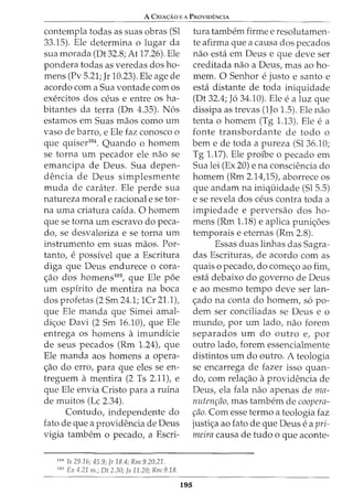 A CRrA<;:Ao EA PRovroi'NcrA
contempla todas as suas obras (Sl
33.15). Ele determina o lugar da
sua morada (Dt 32.8; At 17.26). Ele
pondera todas as veredas dos ho-
mens (Pv 5.21; Jr 10.23). Ele age de
acordo com a Sua vontade com os
exercitos dos ceus e entre OSha-
bitantes da terra (Dn 4.35). N6s
estamos em Suas maos como urn
vaso de barro, e Ele faz conosco o
que quiser104
. Quando o homem
se torna urn pecador ele nao se
emancipa de Deus. Sua depen-
dencia de Deus simplesmente
muda de cara.ter. Ele perde sua
natureza morale racional e se tor-
na uma criatura cafda. 0 homem
que se torna urn escravo do peca-
do, se desvaloriza e se torna urn
instrumento em suas maos. For-
tanto, e possfvel que a Escritura
diga que Deus endurece o cora-
c;ao dos homens105
, que Ele poe
urn espfrito de mentira na boca
dos profetas (2 Sm 24.1; 1Cr 21.1),
que Ele ruanda que Simei amal-
dic;oe Davi (2 Sm 16.10), que Ele
entrega OS homens a imundfcie
de seus pecados (Rm 1.24), que
Ele ruanda aos homens a opera-
c;ao do erro, para que eles se en-
treguem a mentira (2 Ts 2.11), e
que Ele envia Cristo para a rufna
de muitos (Lc 2.34).
Contudo, independente do
fato de que a providencia de Deus
vigia tambem o pecado, a Escri-
104
Is 29.16; 45.9; Jr 18.4; Rm 9.20,21.
105
Ex 4.21 ss.; Dt 2.30; ]s 11.20; Rm 9.18.
195
tura tambem firme e resolutamen-
te afirma que a causa dos pecados
nao esta em Deus e que deve ser
creditada nao a Deus, mas ao ho-
mem. 0 Senhor e justo e santo e
esta distante de toda iniquidade
(Dt 32.4; J6 34.10). Ele e a luz que
dissipa as trevas (1Jo 1.5). Ele nao
tenta o homem (Tg 1.13). Ele e a
fonte transbordante de todo o
berne de toda a pureza (Sl36.10;
Tg 1.17). Ele profue o pecado em
Sua lei (Ex 20) e na consciencia do
homem (Rm 2.14,15), aborrece os
que andam na iniqtiidade (Sl 5.5)
e se revela dos ceus contra toda a
impiedade e perversao dos ho-
mens (Rm 1.18) e aplica puni6es
temporais e eternas (Rm 2.8).
Essas duas linhas das Sagra-
das Escrituras, de acordo com as
quais o pecado, do comeo ao fim,
esta debaixo do governo de Deus
e ao mesmo tempo deve ser lan-
ado na conta do homem, s6 po-
dem ser conciliadas se Deus e o
mundo, por urn lado, nao forem
separados urn do outro e, por
outro lado, forem essencialmente
distintos urn do outro. A teologia
se encarrega de fazer isso quan-
do, com relaao aprovidencia de
Deus, ela fala nao apenas de ma-
nutenr;ao, mas tambem de coopera-
r;ao. Com esse termo a teologia faz
justic;a ao fato de que Deus e a pri-
meira causa de tudo o que aconte-
 