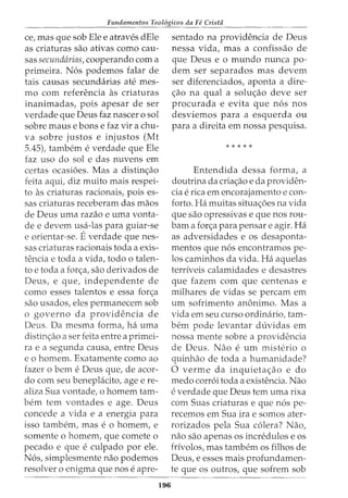 Fundamentos Teol6gicos da Fe Crista
ce, mas que sob Ele e atraves dEle
as criaturas sao ativas como cau-
sas secundarias, cooperando com a
primeira. N6s podemos falar de
tais causas secundarias ate mes-
mo com referenda as criaturas
inanimadas, pois apesar de ser
verdade que Deus faz nascer o sol
sobre maus e bons e faz vir a chu-
va sobre justos e injustos (Mt
5.45), tambem e verdade que Ele
faz uso do sol e das nuvens em
certas ocasioes. Mas a distin<;ao
feita aqui, diz muito mais respei-
to as criaturas racionais, pois es-
sas criaturas receberam das maos
de Deus uma razao e uma vonta-
de e devem usa-las para guiar-se
e orientar-se. Everdade que nes-
sas criaturas racionais toda a exis-
tencia e toda a vida, todo o talen-
to e toda a for<;a, sao derivados de
Deus, e que, independente de
como esses talentos e essa for<;a
sao usados, eles permanecem sob
o governo da providencia de
Deus. Da mesma forma, ha uma
distin<;ao a ser feita entre a primei-
ra e a segunda causa, entre Deus
e o homem. Exatamente como ao
fazer o bern e Deus que, de acor-
do com seu beneplacito, agee re-
aliza Sua vontade, o homem tam-
bern tern vontades e age. Deus
concede a vida e a energia para
isso tambem, mas e 0 homem, e
somente o homem, que comete o
pecado e que e culpado por ele.
N6s, simplesmente nao podemos
resolver o enigma que nose apre-
196
sentado na providencia de Deus
nessa vida, mas a confissao de
que Deus e o mundo nunca po-
dem ser separados mas devem
ser diferenciados, aponta a dire-
<;ao na qual a solu<;ao deve ser
procurada e evita que n6s nos
desviemos para a esquerda ou
para a direita em nossa pesquisa.
*****
Entendida dessa forma, a
doutrina da cria<;ao e da providen-
cia e rica em encorajamento e con-
forto. Ha muitas situa<;oes na vida
que sao opressivas e que nos rou-
bam a for<;a para pensar e agir. Ha
as adversidades e os desaponta-
mentos que n6s encontramos pe-
los caminhos da vida. Ha aquelas
terriveis calamidades e desastres
que fazem com que centenas e
milhares de vidas se percam em
urn sofrimento anonimo. Mas a
vida em seu curso ordinaria, tam-
bern pode levantar duvidas em
nossa mente sobre a providencia
de Deus. Nao e urn misterio o
quinhao de toda a humanidade?
0 verme da inquieta<;ao e do
medo corr6i toda a existencia. Nao
e verdade que Deus tern uma rixa
com Suas criaturas e que n6s pe-
recemos em Sua ira e somos ater-
rorizados pela Sua c6lera? Nao,
nao sao apenas os incredulos e os
frivolos, mas tambem os filhos de
Deus, e esses mais profundamen-
te que os outros, que sofrem sob
 