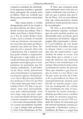A CRIA<;:AO E A PROVIDENCIA
a terrivel seriedade da realidade.
E em algumas ocasi6es a questao
forc;a passagem do corac;ao para
os labios: Pode ser verdade que
Deus criou o homem e a terra para
nada?
Mas nesse ponto, o cristao
desapontado pela fe na criac;ao e
na providencia de Deus nova-
mente levanta sua cabec;a. Nao o
diabo, mas Deus, o Todo-Podero-
so, o Pai de nosso Senhor Jesus
Cristo, criou o mundo. 0 mundo
eem sua inteireza e em suas par-
tes uma obra das maos de Deus e
somente das maos de Deus. De-
pais de criar o mundo, Deus nao
o abandonou. Ele o sustenta com
Seu poder infinito e onipresente.
Ele governa e rege todas as coi-
sas de tal forma que todas elas co-
operam e convergem para o cum-
primento do prop6sito que Ele
mesrno estabeleceu. A providen-
cia de Deus inclui, juntamente
com a manutenc;ao e a cooperac;ao,
urn terceiro aspecto, chamado go-
·cerno. Ele eo Rei dos reis e Senhor
dos senhores (1 Tm 6.15; Ap 19.6)
e Seu reino dura por toda a eter-
nidade (1Tm 1.17). Nao e urn aci-
dente, nem uma necessidade,
nem uma arbitrariedade, nem
uma forc;a, nem urn mero capri-
cho, nem urn destino de ferro que
controla o mundo e sua hist6ria e
a Yida e toda a humanidade. Atras
das causas secundarias esconde-
se e age o desejo todo poderoso
jo Deus Todo-Poderoso e do Pai.
197
Eclaro que ninguem pode
crer realmente nisso com seu co-
rac;ao e confessar com sua boca, a
nao ser que a pessoa seja urn fi-
lho de Deus. A fe na providencia
tern urn relacionamento muito
proximo e muito profunda com a
fe, na redenc;ao.
De fato, a providencia de
Deus pertence aquelas verdades
que em certa medida podem ser
discernidas pela revelac;ao geral
na natureza e na hist6ria. Alguns
pagaos tern expressado e descri-
to a providencia de urn modo
muito bonito. Urn deles disse que
os deuses veern e ouvem tudo,
que eles sao onipresentes e que
cuidam de todas as coisas. Urn
outro disse que a ordem e o ar-
ranjo do universo sao mantidos
por Deus e em considerac;ao a Si
mesmo. Mas nenhum deles sabia,
a confissao do cristao, de que esse
Deus que mantem e governa to-
das as coisas eo seu Deus e seu
Pai por causa da obra de Cristo.
A fe na providencia de Deus foi
consequentemente abalada pela
duvida no mundo pagao e pro-
vou ser inadequada em virtude
das vicissitudes da vida. 0 secu-
lo dezoito foi muito otimista e
afirmou que Deus criou o melhor
de todos os mundos possiveis.
Mas quando no anode 1755 a ci-
dade de Lisboa foi destruida por
urn terrivel terrernoto, rnuitos co-
mec;aram a blasfemar contra a
existencia de Deus e a negar Sua
 
