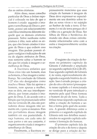 Fundamentos Teol6gicos da Fe Crista
das as outras criaturas.
Alem disso, nesse conselho
particular de Deus a enfase espe-
cial ecolocada no fato de que 0
homem ecriado segundo a ima-
gem e semelhan<;:a de Deus e, por-
tanto, possui urn relacionamento
com Deus totalmente diferente da-
quele que as demais criaturas
possuem. Sobre nenhuma outra
criatura edito, nem sobre os an-
jos, que eles foram criados a ima-
gem de Deus e que exibem essa
imagem. Eles podem possuir al-
guns vestigios e indica<;:6es de urn
ou de alguns atributos de Deus,
mas somente sobre o homem se
diz que foi criado a imagem e se-
melhan<;:a de Deus.
A Escritura enfatiza que
Deus criou nao urn homem, mas
OS homens, a Sua imagem e seme-
lhan<;:a. Na conclusao de Genesis
1.27 eles sao designados como
macho e femea. Nao foi apenas o
homem, nem apenas a mulher,
mas os dois, em sua interdepen-
dencia, que foram criados a ima-
gem de Deus. E, de acordo com a
ben<;:ao que foi pronunciada sobre
eles no verskulo 28, eles sao por-
tadores dessa imagem nao so-
mente em, e para si mesmos. Eles
sao portadores dessa imagem
tambem em sua posteridade. A
ra<;:a humana, em cada uma de
suas partes e em seu conjunto, e
organicamente criada a imagem e
semelhan<;:a de Deus.
Finalmente, a Escritura ex-
200
pressamente menciona que essa
cria<;:ao do homem a imagem de
Deus deve expressar-se especial-
mente em seu dominio sobre to-
dos os seres vivos e na sujei<;:ao
ao Senhor de toda a terra. 0 ho-
mem e0 rei da terra porque ele e
o filho ou a gera<;:ao de Deus. Ser
filhos de Deus e herdeiros do
mundo sao duas coisas estreita-
mente relacionadas uma com a
outra e inseparavelmente unidas
na cria<;:ao.
* * * * *
0 registro da cria<;:ao do ho-
mem no primeiro capitulo de
Genesis eelaborado e ampliado
no segundo capitulo (Gn 2.4b-25).
Esse segundo capitulo de Genesis
e, as vezes, equivocadamente de-
signado a segunda hist6ria da cri-
a<;:ao. Isso e errado porque a cria-
<;:ao do ceu e da terra e pressupos-
ta nesse capitulo e e mencionada
no versiculo 4b para introduzir a
maneira pela qual Deus formou
o homem do p6 da terra. Toda a
enfase nesse segundo capitulo cai
sobre a cria<;:ao do homem e so-
bre a forma pela qual ela aconte-
ceu. A grande diferen<;:a entre o
primeiro e o segundo capitulo de
Genesis esta nos detalhes menci-
onados no segundo capitulo refe-
rentes a forma<;:ao do homem.
0 primeiro capitulo fala da
cria<;:ao do ceu e da terra e depois
se dirige para a cria<;:ao do ho-
 