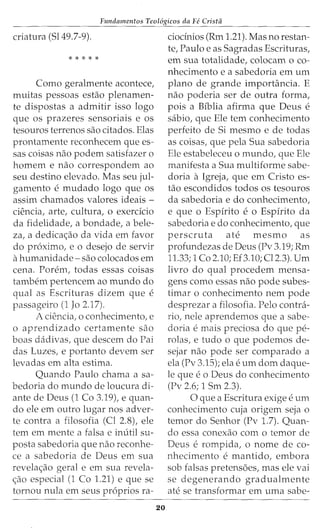 Fundamentos Teol6gicos da Fe Crista
criatura (Sl49.7-9).
* * * * *
Como geralmente acontece,
muitas pessoas estao plenamen-
te dispostas a admitir isso logo
que os prazeres sensoriais e os
tesouros terrenos sao citados. Elas
prontamente reconhecem que es-
sas coisas nao podem satisfazer o
homem e nao correspondem ao
seu destino elevado. Mas seu jul-
gamento e mudado logo que OS
assim chamados valores ideais -
ciencia, arte, cultura, o exercicio
da fidelidade, a bondade, a bele-
za, a dedicac;ao da vida em favor
do proximo, e o desejo de servir
ahumanidade- sao colocados em
cena. Porem, todas essas coisas
tambem pertencem ao mundo do
qual as Escrituras dizem que e
passageiro (1 Jo 2.17).
A ciencia, o conhecimento, e
o aprendizado certamente sao
boas dadivas, que descem do Pai
das Luzes, e portanto devem ser
levadas em alta estima.
Quando Paulo chama a sa-
bedoria do mundo de loucura di-
ante de Deus (1 Co 3.19), e quan-
do ele em outro lugar nos adver-
te contra a filosofia (Cl 2.8), ele
tern em mente a falsa e inutil su-
posta sabedoria que nao reconhe-
ce a sabedoria de Deus em sua
revelac;ao geral e em sua revela-
c;ao especial (1 Co 1.21) e que se
tornou nula em seus pr6prios ra-
20
ciocinios (Rm 1.21). Mas no restan-
te, Paulo e as Sagradas Escrituras,
em sua totalidade, colocam o co-
nhecimento e a sabedoria em urn
plano de grande importancia. E
nao poderia ser de outra forma,
pois a Biblia afirma que Deus e
sabio, que Ele tern conhecimento
perfeito de Si mesmo e de todas
as coisas, que pela Sua sabedoria
Ele estabeleceu o mundo, que Ele
manifesta a Sua multiforme sabe-
doria a Igreja, que em Cristo es-
tao escondidos todos os tesouros
da sabedoria e do conhecimento,
e que o Espirito e o Espirito da
sabedoria e do conhecimento, que
perscruta ate mesmo as
profundezas de Deus (Pv 3.19; Rm
11.33; 1 Co 2.10; Ef3.10; Cl2.3). Urn
livro do qual procedem mensa-
gens como essas nao pode subes-
timar o conhecimento nem pode
desprezar a filosofia. Pelo contra-
rio, nele aprendemos que a sabe-
doria e mais preciosa do que pe-
rolas, e tudo o que podemos de-
sejar nao pode ser comparado a
ela (Pv 3.15); ela e urn dom daque-
le que e o Deus do conhecimento
(Pv 2.6; 1 Sm 2.3).
0 que a Escritura exige e urn
conhecimento cuja origem seja o
temor do Senhor (Pv 1.7). Quan-
do essa conexao com o temor de
Deus erompida, o nome de co-
nhecimento e mantido, embora
sob falsas pretensoes, mas ele vai
se degenerando gradualmente
ate se transformar em uma sabe-
 