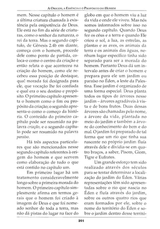 A ORIGEM, A Essf:NCIA Eo PRor6siTo Do HoMEM
mem. Nesse capitulo o homem e
a ultima criatura chamada aexis-
tencia pela onipotencia de Deus.
Ele esta no fim da serie de criatu-
ras, como o senhor da natureza, o
rei da terra. Mas o segundo capi-
tulo, de Genesis 2.4b em diante,
come<;a com o homem, procede
dele como ponto de partida, co-
loca-o como o centro da cria<;ao e
entao relata o que aconteceu na
cria<;ao do homem, como ele re-
cebeu essa posi<;ao de destaque,
qual morada foi designada para
ele, que voca<;ao lhe foi confiada
e qual era o seu destino e prop6-
sito. 0 primeiro capitulo apresen-
ta o homem como o fim ou pro-
p6sito da cria<;ao; o segundo apre-
senta-o como o come<;o da hist6-
ria. 0 conteudo do primeiro ca-
pitulo pode ser resumido na pa-
lavra criac;iio, e o segundo capitu-
lo pode ser resumido na palavra
paraiso.
Ha tres aspectos particula-
res que sao mencionados nesse
segundo capitulo referentes aori-
gem do homem e que servem
como elabora<;ao de tudo o que
esta contido no capitulo urn.
Em primeiro lugar ha urn
tratamento consideravelmente
longo sobre a primeira morada do
homem. 0 primeiro capitulo sim-
plesmente afirma em termos ge-
rais que 0 homem foi criado a
imagem de Deus e que foi nome-
ado senhor de toda a terra, mas
nao da pistas do lugar na face do
201
globo em que o homem viu a luz
da vida e onde ele viveu. Mas n6s
somos informados sobre isso no
segundo capitulo. Quando Deus
fez OS ceus e a terra e quando Ele
criou o sol, a lua, as estrelas, as
plantas e as aves, os animais da
terrae OS animais das aguas, ne-
nhum lugar especifico tinha sido
separado para ser a morada do
homem. Portanto Deus da urn in-
tervalo antes de criar o homem e
prepara para ele urn jardim ou
paraiso no Eden, a leste da Pales-
tina. Esse jardim e organizado de
uma forma especial. Deus planta
todos os tipos de arvores nesse
jardim- arvores agradaveis avis-
ta e de bons frutos. Duas dessas
arvores sao chamadas pelo nome,
a arvore da vida, plantada no
meio do jardim e tambem a arvo-
re do conhecimento do bern e do
mal. 0 jardim foi preparado de tal
forma que urn rio que tinha sua
nascente no proprio jardim fluia
atraves dele e dividia-se em qua-
tro bra<;os, a saber, Pisom, Giom,
Tigre e Eufrates.
Urn grande esfon;o tern sido
realizado atraves dos seculos
para se tentar determinar a locali-
za<;ao do jardim do Eden. varias
representa<;5es tern sido apresen-
tadas sobre o rio que nascia no
Eden e fluia atraves do jardim,
sobre os outros quatro rios que
eram formados por ele, sobre o
nome do territ6rio do Eden e so-
bre o jardim dentro desse territ6-
 