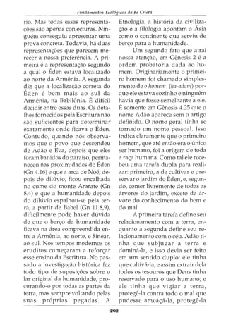 Fundamentos Teol6gicos da Fe Crista
rio. Mas todas essas representa-
<_;:6es sao apenas conjecturas. Nin-
guem conseguiu apresentar uma
prova concreta. Todavia, ha duas
representa<_;:6es que parecem me-
recer a nossa preferencia. A pri-
meira e a representa<_;:ao segundo
a qual o Eden estava localizado
ao norte da Armenia. A segunda
diz que a localiza<_;:ao correta do
Eden e bern mais ao sul da
Armenia, na Babilonia. E diflcil
decidir entre essas duas. Os deta-
lhes fornecidos pela Escritura nao
sao suficientes para determinar
exatamente onde ficava o Eden.
Contudo, quando n6s observa-
mos que o povo que descendeu
de Adao e Eva, depois que eles
foram banidos do paraiso, perma-
neceu nas proximidades do Eden
(Gn 4.16) e que a area de Noe, de-
pois do diluvio, ficou encalhada
no cume do monte Ararate (Gn
8.4) e que a humanidade depois
do diluvio espalhou-se pela ter-
ra, a partir de Babel (Gn 11.8,9),
dificilmente pode haver duvida
de que o ber<_;:o da humanidade
ficava na area compreendida en-
tre a Armenia, ao norte, e Sinear,
ao sul. Nos tempos modernos os
eruditos come<_;:aram a refor<_;:ar
esse ensino da Escritura. No pas-
sado a investiga<_;:ao hist6rica fez
todo tipo de suposi<_;:6es sobre o
lar original da humanidade, pro-
curando-o por todas as partes da
terra, mas sempre voltando pelas
suas pr6prias pegadas. A
202
Etnologia, a hist6ria da civiliza-
<_;:ao e a filologia apontam a Asia
como o continente que serviu de
ber<_;:o para a humanidade.
Urn segundo fato que atrai
nossa aten<_;:ao, em Genesis 2 e a
ordem probat6ria dada ao ho-
mem. Originariamente o primei-
ro homem foi chamado simples-
mente de o homem (ha-adam) por-
que ele estava sozinho e ninguem
havia que fosse semelhante a ele.
E somente em Genesis 4.25 que o
nome Adao aparece sem o artigo
definido. 0 nome geral tinha se
tornado urn nome pessoal. Isso
indica claramente que o primeiro
homem, que ate entao era o unico
ser humano, foi a origem de toda
a ra<_;:a humana. Como tal ele rece-
beu uma tarefa dupla para reali-
zar: primeiro, a de cultivar e pre-
servar o jardim do Eden, e, segun-
do, comer livremente de todas as
arvores do jardim, exceto da ar-
vore do conhecimento do bern e
do mal.
A primeira tarefa define seu
relacionamento com a terra, en-
quanto a segunda define seu re-
lacionamento como ceu. Adao ti-
nha que subjugar a terra e
domina-la, e isso devia ser feito
em urn sentido duplo: ele tinha
que cultiva-la, e assim extrair dela
todos os tesouros que Deus tinha
reservado para o uso humano; e
ele tinha que vigiar a terra,
protege-la contra todo o mal que
pudesse amea<_;:a-la, protege-la
 