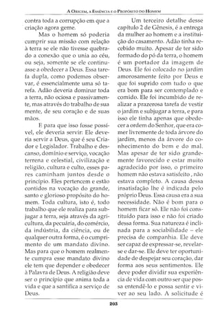 A ORIGEM, A EssENCIA Eo PRoP6srro oo HoMEM
contra toda a corrup<;ao em que a
cria<;ao agora geme.
Mas o homem s6 poderia
cumprir sua missao com rela<;ao
aterra se ele nao tivesse quebra-
do a conexao que o unia ao CE:~u,
ou seja, somente se ele continu-
asse a obedecer a Deus. Essa tare-
fa dupla, como podemos obser-
var, e essencialmente uma s6 ta-
refa. Adao deveria dominar toda
a terra, nao ociosa e passivamen-
te, mas atraves do trabalho de sua
mente, de seu cora<;ao e de suas
maos.
E para que isso fosse possi-
vel, ele deveria servir: Ele deve-
ria servir a Deus, que e seu Cria-
dor e Legislador. Trabalho e des-
canso, dominio e servi<;o, voca<;ao
terrena e celestiat civiliza<;ao e
religiao, cultura e culto, esses pa-
res caminham juntos desde o
prindpio. Eles pertencem e estao
contidos na voca<;ao do grande,
santo e glorioso prop6sito do ho-
mem. Toda cultura, isto e, todo
trabalho que ele realiza para sub-
jugar a terra, seja atraves da agri-
cultura, da pecwiria, do comercio,
da industria, da ciencia, ou de
qualquer outra forma, e 0 cumpri-
mento de urn mandato divino.
Mas para que o homem realmen-
te cumpra esse mandato divino
ele tern que depender e obedecer
aPalavra de Deus. A religiao deve
ser o prindpio que anima toda a
vida e que a santifica a servi<;o de
Deus.
Urn terceiro detalhe desse
capitulo 2 de Genesis, e a entrega
da mulher ao homem e a institui-
<;ao do casamento. Adao tinha re-
cebido muito. Apesar deter sido
formado do p6 da terra, o homem
e urn portador da imagem de
Deus. Ele foi colocado no jardim
amorosamente feito por Deus e
que foi suprido com tudo o que
era born para ser contemplado e
comido. Ele foi incumbido de re-
alizar a prazerosa tarefa de vestir
o jardim e subjugar a terra, e para
isso ele tinha apenas que obede-
cer a ordem do Senhor, que era co-
mer livremente de toda arvore do
jardim, menos da arvore do co-
nhecimento do bern e do mal.
Mas apesar de ter sido grande-
mente favorecido e estar muito
agradecido por isso, o primeiro
homem nao estava satisfeito, nao
estava completo. A causa dessa
insatisfa<;ao lhe e indicada pelo
proprio Deus. Essa causa era a sua
necessidade. Nao e born para o
homem ficar s6. Ele nao foi cons-
tituido para isso e nao foi criado
dessa forma. Sua natureza e incli-
nada para a sociabilidade - ele
precisa de companhia. Ele deve
ser capaz de expressar-se, revelar-
se e dar-se. Ele deve ter oportuni-
dade de despejar seu cora<;ao, dar
forma aos seus sentimentos. Ele
deve poder dividir sua experien-
cia de vida com outro ser que pos-
sa entende-lo e possa sentir e vi-
ver ao seu lado. A solicitude e
205
 