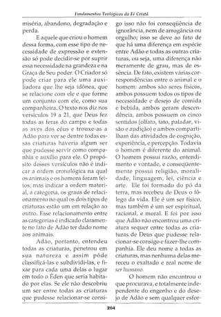 Fundamentos Teol6gicos da Fe Crista
miseria, abandono, degradac;ao e
perda.
E aquele que criou o homem
dessa forma, com esse tipo de ne-
cessidade de expressao e exten-
sao s6 pode decidir-se por suprir
essa necessidade na grandeza e na
Grac;a de Seu poder. 0 Criador s6
pode criar para ele uma auxi-
liadora que lhe seja idonea, que
se relacione com ele e que forme
urn conjunto com ele, como sua
companheira. 0 texto nos diz nos
versiculos 19 a 21, que Deus fez
todas as feras do campo e todas
as aves dos ceus e trouxe-as a
Adao para verse dentre todas es-
sas criaturas haveria algum ser
que pudesse servir como compa-
nhia e auxllio para ele. 0 prop6-
sito desses versiculos nao e indi-
car a ordem cronol6gica na qual
os animais e os homens foram fei-
tos, mas indicar a ordem materi-
at a categoria, os graus de relaci-
onamento no qual os dois tipos de
criaturas estao urn em relac;ao ao
outro. Esse relacionamento entre
as categorias e indicado claramen-
te no fato de Adao ter dado nome
aos animais.
Adao, portanto, entendeu
todas as criaturas, penetrou em
sua natureza e assim p6de
classifica-las e subdividi-las, e fi-
xar para cada uma delas o lugar
em todo o Eden que seria habita-
do por elas. Se ele nao descobriu
urn ser entre todas as criaturas
que pudesse relacionar-se consi-
204
go isso nao foi conseqi.iencia de
ignorancia, nem de arrogancia ou
orgulho; isso se deve ao fato de
que ha uma diferenc;a em especie
entre Adao e todas as outras cria-
turas, ou seja, uma diferenc;a nao
meramente de grau, mas de es-
sencia. De fato, existem varias cor-
respondencias entre o animal e o
homem: ambos sao seres fisicos,
ambos possuem todos os tipos de
necessidade e desejo de comida
e bebida, ambos geram descen-
dencia, ambos possuem os cinco
sentidos (olfato, tato, paladar, vi-
sao e audic;ao) e ambos comparti-
lham das atividades de cognic;ao,
experiencia, e percepc;ao. Todavia
0 homem e diferente do animal.
0 homem possui razao, entendi-
mento e vontade, e conseqi.iente-
mente possui religiao, morali-
dade, linguagem, lei, ciencia e
arte. Ele foi formado do p6 da
terra, mas recebeu de Deus o £6-
lego da vida. Ele e urn ser fisico,
mas tambem e urn ser espiritual,
racional, e moral. E foi por isso
que Adao nao encontrou uma cri-
atura sequer entre todas as cria-
turas de Deus que pudesse rela-
cionar-se consigo e fazer-lhe com-
panhia. Ele deu nome a todas as
criaturas, mas nenhuma delas me-
receu o exaltado e real nome de
ser humano.
0 homem nao encontrou o
que procurava, e totalmente inde-
pendente do engenho e do dese-
jo de Adao e sem qualquer esfor-
 