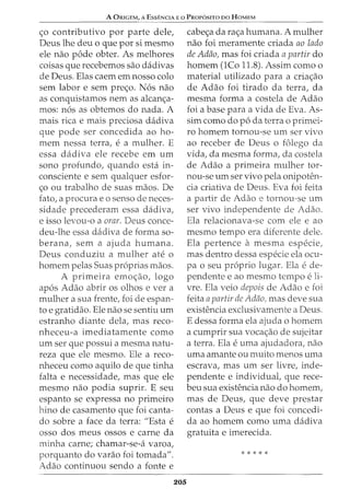 A ORIGEM, A Essf:NCIA E o PROP6sno oo HoMEM
<;o contributivo por parte dele,
Deus lhe deu o que por si mesmo
ele nao pode obter. As melhores
coisas que recebemos sao dadivas
de Deus. Elas caem em nosso colo
sem labor e sem pre<;o. N6s nao
as conquistamos nem as alcan<;a-
mos: n6s as obtemos do nada. A
mais rica e mais preciosa dadiva
que pode ser concedida ao ho-
mem nessa terra, e a mulher. E
essa dadiva ele recebe em urn
sono profundo, quando esta in-
consciente e sem qualquer esfor-
<;o ou trabalho de suas maos. De
fato, a procura eo senso de neces-
sidade precederam essa dadiva,
e isso levou-o a orar. Deus conce-
deu-lhe essa dadiva de forma so-
berana, sem a ajuda humana.
Deus conduziu a mulher ate o
homem pelas Suas pr6prias maos.
A primeira emo<;ao, logo
ap6s Adao abrir os olhos e ver a
mulher a sua frente, foi de espan-
to e gratidao. Ele nao se sentiu urn
estranho diante dela, mas reco-
nheceu-a imediatamente como
urn ser que possui a mesma natu-
reza que ele mesmo. Ele a reco-
nheceu como aquilo de que tinha
falta e necessidade, mas que ele
mesmo nao podia suprir. E seu
espanto se expressa no primeiro
hino de casamento que foi canta-
do sobre a face da terra: "Esta e
osso dos meus ossos e carne da
minha carne; chamar-se-a varoa,
porquanto do varao foi tomada".
Adao continuou sendo a fonte e
205
cabe<;a da ra<;a humana. A mulher
nao foi meramente criada ao lado
de Adao, mas foi criada a partir do
homem (lCo 11.8). Assim como o
material utilizado para a cria<;ao
de Adao foi tirado da terra, da
mesma forma a costela de Adao
foi a base para a vida de Eva. As-
sim como do p6 da terra o primei-
ro homem tornou-se urn ser vivo
ao receber de Deus o folego da
vida, da mesma forma, da costela
de Adao a primeira mulher tor-
nou-se urn ser vivo pela onipoten-
cia criativa de Deus. Eva foi feita
a partir de Adao e tornou-se urn
ser vivo independente de Adao.
Ela relacionava-se com ele e ao
mesmo tempo era diferente dele.
Ela pertence a mesma especie,
mas dentro dessa especie ela ocu-
pa o seu proprio lugar. Ela e de-
pendente e ao mesmo tempo e li-
vre. Ela veio depois de Adao e foi
feita apartir de Adao, mas deve sua
existencia exclusivamente a Deus.
E dessa forma ela ajuda o homem
a cumprir sua voca<;ao de sujeitar
a terra. Ela euma ajudadora, nao
uma amante ou muito menos uma
escrava, mas urn ser livre, inde-
pendente e individual, que rece-
beu sua existencia nao do homem,
mas de Deus, que deve prestar
contas a Deus e que foi concedi-
da ao homem como uma dadiva
gratuita e imerecida.
* * * * *
 