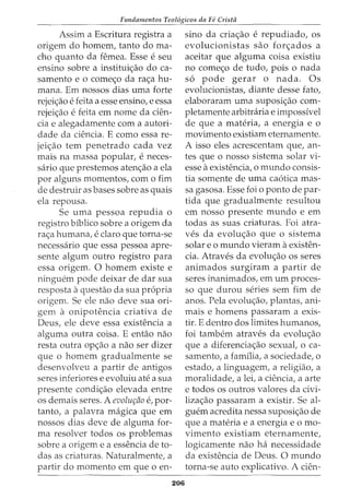 Fundamentos Teol6gicos da Fe Crista
Assim a Escritura registra a
origem do homem, tanto do ma-
cho quanto da femea. Esse e seu
ensino sobre a institui<;ao do ca-
samento e o come<;o da ra<;a hu-
mana. Em nossos dias uma forte
rejei<;ao e feita a esse ensino, e essa
rejei<;ao e feita em nome da cien-
cia e alegadamente com a autori-
dade da ciencia. E como essa re-
jei<;ao tern penetrado cada vez
mais na massa popular, e neces-
saria que prestemos aten<;ao a ela
por alguns momentos, como fim
de destruir as bases sobre as quais
ela repousa.
Se uma pessoa repudia o
registro biblico sobre a origem da
ra<;a humana, e claro que torna-se
necessaria que essa pessoa apre-
sente algum outro registro para
essa origem. 0 homem existe e
ninguem pode deixar de dar sua
resposta aquestao da sua propria
origem. Se ele nao deve sua ori-
gem a onipotencia criativa de
Deus, ele deve essa existencia a
alguma outra coisa. E entao nao
resta outra op<;ao a nao ser dizer
que o homem gradualmente se
desenvolveu a partir de antigos
seres inferiores e evoluiu ate a sua
presente condi<;ao elevada entre
os demais seres. A evolur;ao e, por-
tanto, a palavra magica que em
nossos dias deve de alguma for-
ma resolver todos os problemas
sobre a origem e a essencia de to-
das as criaturas. Naturalmente, a
partir do momento em que o en-
206
sino da cria<;ao e repudiadoI OS
evolucionistas sao for<;ados a
aceitar que alguma coisa existiu
no come<;o de tudo, pois o nada
s6 pode gerar o nada. Os
evolucionistas, diante desse fato,
elaboraram uma suposi<;ao com-
pletamente arbitraria e impossfvel
de que a materia, a energia e o
movimento existiam eternamente.
A isso eles acrescentam que, an-
tes que o nosso sistema solar vi-
esse aexistencia, o mundo consis-
tia somente de uma ca6tica mas-
sa gasosa. Esse foi o ponto de par-
tida que gradualmente resultou
em nosso presente mundo e em
todas as suas criaturas. Foi atra-
ves da evolu<;aO que 0 sistema
solar eo mundo vieram aexisten-
cia. Atraves da evolu<;ao os seres
animados surgiram a partir de
seres inanimados, em urn proces-
so que durou series sem fim de
anos. Pela evolw;ao, plantas, ani-
mais e homens passaram a exis-
tir. E dentro dos limites humanos,
foi tambem atraves da evolu<;ao
que a diferencia<;ao sexual, o ca-
samento, a familia, a sociedade, o
estado, a linguagem, a religiao, a
moralidade, a lei, a ciencia, a arte
e todos os outros valores da civi-
liza<;ao passaram a existir. Se al-
guem acredita nessa suposi<;ao de
que a materia e a energia e o mo-
vimento existiam eternamente,
logicamente nao ha necessidade
da existencia de Deus. 0 mundo
torna-se auto explicativo. A cien-
 