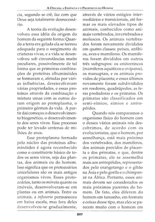 A ORIGEM, A ESSENCIA E 0 PROPOSITO DO HOMEM
cia, segundo se ere, faz com que
Deus seja totalmente desnecessa-
no.
A teoria da evolw;ao desen-
volveu essa ideia da origem do
homem da seguinte forma: Quan-
do a terra era gelada ela se tornou
adequada para o surgimento de
criaturas vivas, e a vida se desen-
volveu sob circunstancias muito
peculiares, possivelmente de tal
forma que as primeiras combina-
<;5es de proteinas albumin6ides
se formaram e, afetadas por vari-
as influencias, desenvolveram
varias propriedades, e essas pro-
teinas atraves da combina<;ao e
mistura umas com as outras de-
ram origem ao protoplasma, o
primeiro germen da vida. A par-
tir dai come<;ou o desenvolvimen-
to biogenetico, o desenvolvimen-
to dos seres vivos. Esse processo
pode ter levado centenas de mi-
lhoes de anos.
Esse protoplasma formado
pelo nucleo das proteinas albu-
min6ides e agora reconhecido
como o constituinte basico de to-
dos os seres vivos, seja das plan-
tas, dos animais ou do homem.
Isso significa que os protozoarios
unicelulares sao os mais antigos
organismos vivos. Esses proto-
zoarios, tanto OS m6veis quanto OS
im6veis, desenvolveram-se em
plantas ou em animais. Entre os
animais, a infusoria permaneceu
em baixa escala, mas fora deles
desenvolveu-se gradualmente,
207
atraves de varios estagios inter-
mediarios e transicionais, ate for-
mar os mais elevados tipos de
animais, conhecidos como ani-
mais vertebrados, invertebrados e
moluscos. Os animais vertebra-
dos foram novamente divididos
em quatro classes: peixes, anfibi-
os, aves e mamiferos. Os mamife-
ros foram divididos em outros
tres subgrupos: os onitorrincos
(mamiferos aquaticos e oviparos),
os marsupialS, e os an1ma1s pro-
vidos de placenta; e esses ultimos
novamente foram subdivididos
em roedores, quadrupedes, as fe-
ras predadoras e os primatas. Os
primatas sao classificados em
semi-simios, simios e antro-
p6ides.
Quando n6s comparamos o
organismo fisico do homem com
0 desses varios animais n6s des-
cobrimos, de acordo com os
evolucionistas, que o homem, por
semelhan<;a1 esta mais proximo
dos vertebrados, dos mamiferos,
dos animais providos de placen-
ta e dos primatas, e que, dentre
os primatas, ele se assemelha
mais aos antrop6ides, representa-
dos pelo orangotango e o gibao
na Asia e pelo gorila eo chimpan-
ze na Africa. Portanto, esses ani-
mais devem ser considerados os
mais pr6ximos parentes do ho-
mem. De fato, eles diferem do
homem em tamanho1 em formato
e coisas desse tipo, mas eles se pa-
recem muito como homem em
 