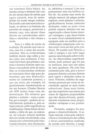Fundamentos Teol6gicos da Fe Crista
sua estrutura fisica basica. Ao
mesmo tempo o homem nao veio
de urn desses tipos de simios que
agora existem, mas de antro-
p6ides ha muito tempo extintos.
De acordo com essa teoria da evo-
lU<;ao, os sfmios e os homens sao
parentes de sangue, pertencem a
mesma ra<;a, mas apesar disso
devem ser considerados sobri-
nhos e sobrinhas e nao irmaos e
irmas.
Essa e a ideia da teoria da
evolw;ao. De acordo com essa te-
oria, esse foi o curso dos aconte-
cimentos. Mas os evolucionistas
tambem dizem algo sobre a for-
ma como isso aconteceu. Ebas-
tante facil dizer que plantas e ani-
mais e homens formam uma con-
tinua e ascendente serie de seres.
Mas os evolucionistas sentiram
ser necessario fazer algo para de-
monstrar que esse desenvolvi-
mento foi realmente possfvel, e
que urn simio, por exemplo, foi
gradualmente transformando-se
em urn homem. Charles Darwin
em 1859 tentou fazer essa de-
monstrac;ao. Ele afirmou que
plantas e animais- rosas e porn-
bas, por exemplo- podiam ser ar-
tificialmente ajudadas a, pela se-
le<;ao natural, exibir significativas
modifica<;oes. Dessa forma ele for-
mulou a ideia de que, na nature-
za, tal sele<;ao natural tambem
deve ter estado em atividade, uma
sele<;ao nao controlada pela inter-
ven<;ao humana, mas inconscien-
208
te, arbitraria e natural. Com esse
pensamento uma luz brilhou so-
bre ele. Ao aceitar essa teoria da
sele<;ao natural, ele julgou poder
explicar, como plantas e animais,
gradualmente foram sofrendo
muta<;oes, como os seres vivos
podem superar defeitos em sua
organizac;ao e dessa forma alcan-
<;ar vantagens, e que dessa forma
os seres vivos constantemente se
equipam cada vez melhor para a
ininterrupta competi<;ao com ou-
tros seres vivos na luta pela exis-
tencia. De acordo com Darwin, a
vida e sempre e em todo lugar
apenas uma luta pela sobreviven-
cia. Ao observarmos superficial-
mente, pode parecer que ha paz
na natureza, mas isso nao passa
de uma aparencia. Ha uma luta
constante pela vida, pois a terra e
pequena demais e escassa demais
para suprir e alimentar todos os
seres. Portanto, milhoes de orga-
nismos perecem por causa de ne-
cessidade; apenas os mais fortes
sobrevivem. Esses mais fortes,
que sao superiores aos outros por
causa de algumas propriedades
que eles desenvolveram, gradu-
almente transferem essas propri-
edades vantajosas a sua posteri-
dade.
Portanto, sempre ha pro-
gresso e desenvolvimento. A se-
le<;ao natural, a luta pela sobrevi-
vencia e a transferencia das velhas
e novas caracterfsticas explicam,
de acordo com Darwin, o surgi-
 