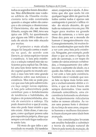 Fundamentos Teol6gicos da Fe Crista
todos os segredos foram descober-
tos. Mas dificilmente esse vaido-
so edificio da filosofia evolu-
cionista teria sido construido
quando o ataque sobre ela come-
<;ou e ele come<;ou a desmoronar.
0 Darwinismo, diz urn distinto
fil6sofo, surgiu em 1860, teve seu
apice em 1870, foi questionado
por alguns em 1890 e desde a vi-
rada do seculo tern sido atacado
por muitos.
0 primeiro e mais afiado
ataque foi lan<;ado contra a mate-
ria na qual, de acordo com
Darwin, as varias especies vieram
a existencia. A luta pela existen-
cia e a sele<;ao natural nao sao su-
ficientes para explica-las. De fato,
ha uma luta feroz tanto no mun-
do vegetal quanto no mundo ani-
mal, e essa luta tern uma grande
influencia sobre sua natureza e
existencia. Mas nao se pode pro-
var que essa luta pela sobreviven-
cia fa<;a surgir novas especies.
A luta pela sobrevivencia pode
contribuir para o fortalecimento
de tendencias e habilidades, de
6rgaos e de potencialidades, atra-
ves de exerdcio e esfor<;o. Ela
pode desenvolver o que ja existe,
mas nao pode fazer existir o que
nao existe. Alem disso, e urn exa-
gero, como qualquer pessoa sabe
por experiencia propria, dizer que
sempre e em todo lugar nada exis-
te senao luta.
Ha mais do que 6dio e ani-
mosidade no mundo. Ha tambem
210
amor, coopera<;ao e ajuda. A dou-
trina que diz que nada ha em
qualquer lugar alem de guerra de
todos contra todos e apenas urn
contraponto aparcial e idilica vi-
sao do seculo dezoito, de que
tudo na natureza vive em paz. Ha
lugar para muitos na grande
mesa da natureza, e a terra que
Deus deu para ser a morada do
homem e inesgotavelmente rica.
Conseqiientemente, ha muitos fa-
tos e manifesta<;6es que nada tern
a ver com uma luta pela existen-
cia. Ninguem, por exemplo, pode
dizer o que as cores e figuras da
pele do caramujo, a cor negra do
ventre de varios animais vertebra-
dos, o branqueamento dos cabe-
los como aumento da idade, ou a
queda das folhas no outono tern
a ver com a luta pela existencia.
Tambem nao e verdade que nes-
sa luta os tipos mais fortes sem-
pre e exclusivamente obtem a vi-
t6ria, e que os mais fracos sao
sempre derrotados. Uma assim
chamada coincidencia, uma cir-
cunsHincia fortunada ou afortuna-
da, freqiientemente ridiculariza
todos os nossos calculos. As ve-
zes uma pessoa forte e diminui-
da na for<;a de seus anos, enquan-
to homens e mulheres fisicamen-
te fracos alcan<;am uma idade bern
avan<;:ada.
Tais considera<;6es levaram
urn erudito holandes a substituir
a teoria da sele<;ao natural de
Darwin pela teoria da muta<;ao, de
 
