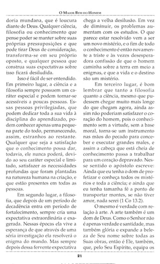 0 MAJOR BEM DO HOMEM
doria mundana, que e loucura
diante de Deus. Qualquer ciencia,
filosofia ou conhecimento que
pense poder se manter sobre suas
proprias pressuposic;:oes e que
pode tirar Deus de considerac;:ao,
transforma-se em seu proprio
oposto, e qualquer pessoa que
construa suas expectativas sobre
isso ficara desiludida.
Isso e facil de ser entendido.
Em primeiro lugar, a ciencia e a
filosofia sempre possuem urn ca-
rater especial e podem tornar-se
acessiveis a poucas pessoas. Es-
sas pessoas privilegiadas, que
podem dedicar toda a sua vida a
disciplina do aprendizado, po-
dem conhecer apenas uma peque-
na parte do todo, permanecendo,
assim, estranhos ao restante.
Qualquer que seja a satisfac;:ao
que o conhecimento possa dar,
todavia, ele nunca podera, devi-
do ao seu carater especial e limi-
tado, satisfazer as necessidades
profundas que foram plantadas
na natureza humana na criac;:ao, e
que estao presentes em todas as
pessoas.
Em segundo lugar, a filoso-
fia, que depois de urn periodo de
decadencia entra em periodo de
fortalecimento, sempre cria uma
expectativa extraordinaria e exa-
gerada. Nessas epocas ela vive a
esperanc;:a de que atraves de uma
seria investigac;:ao ela resolvera o
enigma do mundo. Mas sempre
depois dessa fervente expectativa
21
chega a velha desilusao. Em vez
de diminuir, os problemas au-
mentam com os estudos. 0 que
parece estar resolvido vern a ser
urn novo misterio, eo fim de todo
o conhecimento e entao novamen-
te a triste e as vezes desespera-
dora confissao de que o homem
caminha sobre a terra em meio a
enigmas, e que a vida e o destino
sao urn misterio.
Em terceiro lugar, e born
lembrar que tanto a filosofia
quanto a ciencia, mesmo que pu-
dessem chegar muito mais longe
do que chegam agora, ainda as-
sim nao poderiam satisfazer o co-
rac;ao do homem, pois o conheci-
mento sem a virtude, sem a base
moral, torna-se urn instrumento
nas maos do pecado para conce-
ber e executar grandes males, e
assim a cabec;:a que esta cheia de
conhecimento passa a trabalhar
para urn corac;:ao depravado. Nes-
se sentido o apostolo escreve:
Ainda que eu tenha o dom de pro-
fetizar e conhec;:a todos os miste-
rios e toda a ciencia; e ainda que
eu tenha tamanha fe a ponto de
transportar montes, se nao tiver
amor, nada serei (1 Co 13.2).
0 mesmo e verdade com re-
lac;:ao a arte. A arte tambern e urn
dom de Deus. Como o Senhor nao
e apenas verdade e santidade, mas
tambern gloria e expande a bele-
za de Seu nome sobre todas as
Suas obras, entao e Ele, tambem,
que, pelo Seu Espirito, equipa os
 