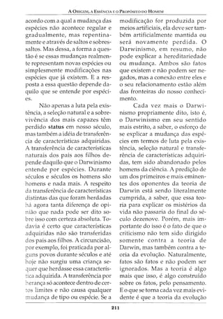 A ORIGEM, A ESSENCIA E 0 PROPOSITO DO HOMEM
acordo com a qual a mudan<;;a das
especies nao acontece regular e
gradualmente, mas repentina-
mente e atraves de saltos e sobres-
saltos. Mas dessa, a forma a ques-
tao e se essas mudan<;_:as realmen-
te representam novas especies ou
simplesmente modifica<;;oes nas
especies que ja existem. E a res-
posta a essa questao depende da-
quilo que se entende por especi-
es.
Nao apenas a luta pela exis-
tencia, a sele<;;ao naturale a sobre-
vivencia dos mais capazes tern
perdido status em nosso seculo,
mas tambem a ideia de transferen-
cia de caracteristicas adquiridas.
A transferencia de caracteristicas
naturais dos pais aos filhos de-
pende daquilo que o Darwinismo
entende por especies. Durante
seculos e seculos OS homens sao
homens e nada mais. A respeito
da transferencia de caracteristicas
distintas das que foram herdadas
ha agora tanta diferen<;;a de opi-
niao que nada pode ser dito so-
bre isso com certeza absoluta. To-
davia e certo que caracteristicas
adquiridas nao sao transferidas
dos pais aos filhos. A circuncisao,
por exemplo, foi praticada por al-
guns povos durante seculos e ate
hoje nao surgiu uma crian<;;a se-
quer que herdasse essa caracteris-
tica adquirida. A transferencia por
heran<;_:a s6 acontece dentro de cer-
tos limites e nao causa qualquer
mudan<;;a de tipo ou especie. Sea
211
modifica<;;ao for produzida por
meios artificiais, ela deve ser tam-
bern artificialmente mantida ou
sera novamente perdida. 0
Darwinismo, em resumo, nao
pode explicar a hereditariedade
ou mudan<;_:a. Ambos sao fatos
que existem e nao podem ser ne-
gados, mas a conexao entre eles e
o seu relacionamento estao alem
das fronteiras do nosso conheci-
mento.
Cada vez mais o Darwi-
nismo propriamente dito, isto e,
o Darwinismo em seu sentido
mais estrito, a saber, o esfor<;;o de
se explicar a mudan<;;a das espe-
cies em termos de luta pela exis-
tencia, sele<;;ao natural e transfe-
rencia de caracteristicas adquiri-
das, tern sido abandonado pelos
homens da ciencia. A predi<;;ao de
urn dos primeiros e mais eminen-
tes dos oponentes da teoria de
Darwin esta sendo literalmente
cumprida, a saber, que essa teo-
ria para explicar os misterios da
vida nao passaria do final do se-
culo dezenove. Porem, mais im-
portante do isso e 0 fato de que 0
criticismo nao tern sido dirigido
somente contra a teoria de
Darwin, mas tambem contra a te-
oria da evolu<;_:ao. Naturalmente,
fatos sao fatos e nao podem ser
ignorados. Mas a teoria e algo
mais que isso, e algo construido
sobre os fatos, pelo pensamento.
Eo que se torna cada vez mais evi-
dente e que a teoria da evolu<;_:ao
 