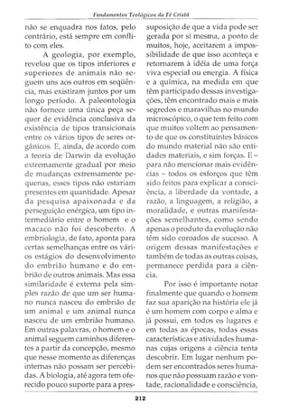 Fundamentos Teol6gicos da Fe Crista
nao se enquadra nos fatos, pelo
contrario, esta sempre em confli-
to com eles.
A geologia, por exemplo,
revelou que os tipos inferiores e
superiores de animais nao se-
guem uns aos outros em sequen-
cia, mas existiram juntos por urn
longo periodo. A paleontologia
nao fornece uma unica pec;a se-
quer de evidencia conclusiva da
existencia de tipos transicionais
entre os varios tipos de seres or-
ga_nicos. E, ainda, de acordo com
a teoria de Darwin da evoluc;ao
extremamente gradual por meio
de mudanc;as extremamente pe-
quenas, esses tipos nao estariam
presentes em quantidade. Apesar
da pesquisa apaixonada e da
persegui<;ao energica, urn tipo in-
termedia_rio entre o homem e o
rnacaco nao foi descoberto. A
embriologia, de fato, aponta para
certas semelhanc;as entre os vari-
os estagios do desenvolvimento
do embriao humano e do em-
briao de outros animais. Mas essa
similaridade eexterna pela sim-
ples razao de que urn ser huma-
no nunca nasceu do embriao de
urn animal e urn animal nunca
nasceu de urn embriao humano.
Em outras palavras, o homem e o
animal seguem caminhos diferen-
tes a partir da concep<;ao, mesmo
que nesse momento as diferen<;as
internas nao possam ser percebi-
das. A biologia, ate agora tern ofe-
recido pouco suporte para a pres-
212
suposi<;ao de que a vida pode ser
gerada por si mesma, a ponto de
muitos, hoje, aceitarem a impos-
sibilidade de que isso aconte<;a e
retornarem aideia de uma forc;a
viva especial ou energia. A flsica
e a qufmica, na medida em que
tern participado dessas investiga-
<;5es, tern encontrado mais e mais
segredos e maravilhas no mundo
microsc6pico, o que tern feito com
que muitos voltem ao pensamen-
to de que os constituintes basicos
do mundo material nao sao enti-
dades materiais1 e sim for<;as. E-
para nao mencionar mais eviden-
cias - todos os esfor<;os que tern
sido feitos para explicar a consci-
encia, a liberdade da vontadel a
razaoI a linguagem1 a religiaoI a
moralidade, e outras manifesta-
c;oes semelhantes, como sendo
apenas o produto da evolu<;ao nao
tern sido coroados de sucesso. A
origem dessas manifesta<;6es e
tambem de todas as outras coisas1
permanece perdida para a cien-
Cla.
Por isso eimportante notar
finalmente que quando o hornem
faz sua aparic;ao na hist6ria ele ja
eurn homem com corpo e alma e
ja possui1 em todos os lugares e
em todas as epocasl todas essas
caracteristicas e atividades huma-
nas cujas origens a ciencia tenta
descobrir. Em lugar nenhum po-
dem ser encontrados seres huma-
nos que nao possuam razao e von-
tadel racionalidade e consciencia,
 