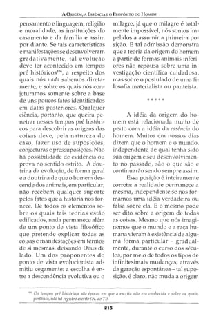 A ORIGEM, A EssENCIA Eo PRor6sno oo HoMEM
pensamento e linguagem, religiao
e moralidade, as institui<;6es do
casamento e da familia e assim
por diante. Se tais caracteristicas
e manifesta<;6es se desenvolveram
gradativamente, tal evolu<;ao
deve ter acontecido em tempos
pre hist6ricos106
, a respeito dos
quais n6s nada sabemos direta-
mente, e sobre os quais n6s con-
jeturamos somente sobre a base
de uns poucos fatos identificados
em datas posteriores. Qualquer
ciencia, portanto, que queira pe-
netrar nesses tempos pre hist6ri-
cos para descobrir as origens das
coisas deve, pela natureza do
caso, fazer uso de suposi<;6es,
conjeduras e pressuposi<;6es. Nao
ha possibilidade de evidencia ou
prova no sentido estrito. A dou-
trina da evolu<;ao, de forma geral
e a doutrina de que o homem des-
cende dos animais, em particular,
nao recebem qualquer suporte
pelos fatos que a hist6ria nos for-
nece. De todos os elementos so-
bre os quais tais teorias estao
edificados, nada permanece alem
de urn ponto de vista filos6fico
que pretende explicar todas as
coisas e manifesta<;6es em termos
de si mesmas, deixando Deus de
lado. Urn dos proponentes do
ponto de vista evolucionista ad-
mitiu cegamente: a escolha e en-
tre a descendencia evolutiva ou o
milagre; ja que 0 milagre e total-
mente impossivel, n6s somos im-
pelidos a assumir a primeira po-
si<;ao. E tal admissao demonstra
que a teoria da origem do homem
a partir de formas animais inferi-
ores nao repousa sobre uma in-
vestiga<;ao cientffica cuidadosa,
mas sobre o postulado de uma fi-
losofia materialista ou panteista.
*****
A ideia da origem do ho-
mem esta relacionada muito de
perto com a ideia da essencia do
homem. Muitos em nossos dias
dizem que o homem eo mundo,
independente de qual tenha sido
sua origem e seu desenvolvimen-
to no passado1 sao o que sao e
continuarao sendo sempre assim.
Essa posi<;ao e inteiramente
correta: a realidade permanece a
mesma, independente se n6s for-
mamas uma ideia verdadeira ou
falsa sobre ela. E o mesmo pode
ser dito sobre a origem de todas
as coisas. Mesmo que n6s imagi-
nemos que o mundo e a ra<;a hu-
mana vieram aexistencia de algu-
ma forma particular - gradual-
mente, durante o curso dos secu-
los, por meio de todos os tipos de
infinitesimais mudan<;as, atraves
da gera<;ao espontanea- tal supo-
si<;ao, e claro, nao muda a origem
106
Os tempos pre hist6ricos siio epocas em que a escrita niio era conhecida e sabre as quais,
portanto, niio lui registro escrito (N. do T.).
215
 