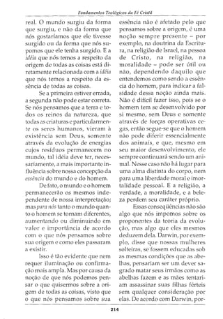 Fundamentos Teologicos da Fe Crista
real. 0 mundo surgiu da forma
que surgiu, e nao da forma que
n6s gostariamos que ele tivesse
surgido ou da forma que n6s su-
pomos que ele tenha surgido. E a
ideia que n6s temos a respeito da
origem de todas as coisas esta di-
retamente relacionada com a ideia
que n6s temos a respeito da es-
sencia de todas as coisas.
Se a primeira estiver errada,
a segunda nao pode estar correta.
Se n6s pensamos que a terra e to-
dos os reinos da natureza, que
todas as criaturas e particularmen-
te OS Seres humanos, vieram a
existencia sem Deus, somente
atraves da evolw;ao de energias
cujos residuos permanecem no
mundo, tal ideia deve ter, neces-
sariamente, a mais importante in-
fluencia sobre nossa concepc;ao da
essencia do mundo e do homem.
De fato, o mundo eo homem
permanecerao os mesmos inde-
pendente de nossa interpretac;ao;
mas para n6s tanto o mundo quan-
ta o homem se tornam diferentes,
aumentando ou diminuindo em
valor e imporHincia de acordo
com o que n6s pensamos sobre
sua origem e como eles passaram
a existir.
Isso e tao evidente que nem
requer iluminac;ao ou confirma-
c;ao mais ampla. Mas por causa da
noc;:ao de que n6s podemos pen-
sar o que quisermos sobre a ori-
gem de todas as coisas, visto que
o que n6s pensamos sobre sua
214
essencia nao e afetado pelo que
pensamos sobre a origem, e uma
noc;:ao sempre presente - por
exemplo, na doutrina da Escritu-
ra, na religiao de Israel, na pessoa
de Cristo, na religiao, na
moralidade - pode ser util ou
nao, dependendo daquilo que
entendemos como sendo a essen-
cia do homem, para indicar a fal-
sidade dessa noc;:ao ainda mais.
Nao e dificil fazer isso, pois se o
homem tern se desenvolvido por
si mesmo, sem Deus e somente
atraves de forc;:as operativas ce-
gas, entao segue-se que o homem
nao pode diferir essencialmente
dos animais, e que, mesmo em
seu maior desenvolvimento, ele
sempre continuara sendo urn ani-
mal. Nesse caso nao ha lugar para
uma alma distinta do corpo, nem
para uma liberdade morale imor-
talidade pessoal. E a religiao, a
verdade, a moralidade, e a bele-
za perdem seu carater proprio.
Essas consequencias nao sao
algo que n6s impomos sobre os
proponentes da teoria da evolu-
c;:ao, mas algo que eles mesmos
deduzem dela. Darwin, por exem-
plo, disse que nossas mulheres
solteiras, se fossem educadas sob
as mesmas condic;:oes que as abe-
lhas, pensariam ser urn clever sa-
grado matar seus irmaos como as
abelhas fazem e as maes tentari-
am assassinar suas filhas ferteis
sem qualquer considerac;ao por
elas. De acordo com Darwin, por-
 