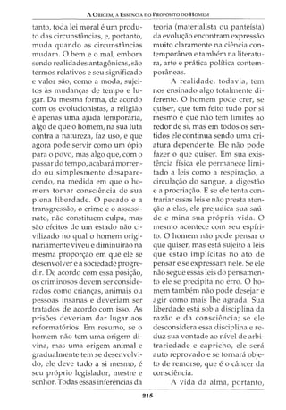A ORIGEM, A EssENCIA Eo PRor6sno oo HoMEM
tanto, toda lei morale urn produ-
to das circunstancias, e, portanto,
muda quando as circunstancias
mudam. 0 bern e o mal, embora
sendo realidades antagonicas, sao
termos relativos e seu significado
e valor sao, como a moda, sujei-
tos as mudan<;as de tempo e lu-
gar. Da mesma forma, de acordo
com os evolucionistas, a religiao
e apenas uma ajuda temponiria,
algo de que o homem, na sua luta
contra a natureza, faz uso, e que
agora pode servir como urn opio
para o povo, mas algo que, como
passar do tempo, acabara morren-
do ou simplesmente desapare-
cendo, na medida em que o ho-
mem tomar consciencia de sua
plena liberdade. 0 pecado e a
transgressao, o crime e o assassi-
nato, nao constituem culpa, mas
sao efeitos de urn estado nao ci-
vilizado no qual o homem origi-
nariamente viveu e diminuirao na
mesma propor<;ao em que ele se
desenvolver e a sociedade progre-
dir. De acordo com essa posi<;ao,
os criminosos devem ser conside-
rados como crian<;as, animais ou
pessoas insanas e deveriam ser
tratados de acordo com isso. As
prisoes deveriam dar lugar aos
reformatorios. Em resumo, se o
homem nao tern uma origem di-
vina, mas uma origem animal e
gradualmente tern se desenvolvi-
do, ele deve tudo a si mesmo, e
seu proprio legislador, mestre e
senhor. Todas essas inferencias da
215
teoria (materialista ou panteista)
da evolu<;ao encontram expressao
muito claramente na ciencia con-
temporanea e tambem na literatu-
ra, arte e pratica politica contem-
poraneas.
A realidade, todavia, tern
nos ensinado algo totalmente di-
ferente. 0 homem pode crer, se
quiser, que tern feito tudo por si
mesmo e que nao tern limites ao
redor de si, mas em todos os sen-
tidos ele continua sendo uma cri-
atura dependente. Ele nao pode
fazer o que quiser. Em sua exis-
tencia fisica ele permanece limi-
tado a leis como a respira<;ao, a
circula<;ao do sangue, a digestao
e a procria<;ao. E se ele tenta con-
trariar essas leis e nao presta aten-
<;ao a elas, ele prejudica sua sail-
de e mina sua propria vida. 0
mesmo acontece com seu espiri-
to. 0 homem nao pode pensar 0
que quiser, mas esta sujeito a leis
que estao implicitas no ato de
pensar e se expressam nele. Se ele
nao segue essas leis do pensamen-
to ele se precipita no erro. 0 ho-
mem tambern nao pode desejar e
agir como mais lhe agrada. Sua
liberdade esta sob a disciplina da
razao e da consciencia; se ele
desconsidera essa disciplina ere-
duz sua vontade ao nivel de arbi-
trariedade e capricho, ele sera
auto reprovado e se tornara obje-
to de remorso, que e 0 cancer da
consciencia.
A vida da alma, portanto,
 