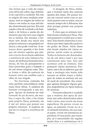 Fundamentos Teol6gicos da Fe Cristii
nao menos que a vida do corpo,
esta edificada sobre algo diferen-
te de capricho e acidente. Ela nao
se origina de uma condic;ao anar-
quica, mas se origina de todos os
lados e em todas as suas ativida-
des determinada por leis. Ela esta
sujeita a leis de verdade e de bon-
dade e de beleza e assim ela de-
monstra que nao teve sua origem
em si mesma. Em resumo, o ho-
mem tern desde seu inicio sua
propria natureza e sua propria es-
sencia e nao pode viola-las. Ana-
tureza dessa questao e tao forte
que ate mesmo aqueles que ade-
rem ateoria da evoluc;ao admitem
a existencia de uma natureza hu-
mana, de atributos humanos imu-
taveis, de leis de pensamento e
etica prescritos para 0 homem e
de urn senso religioso nato. Des-
sa forma a ideia da essencia do
homem entra em conflito com a
ideia de sua origem.
Na Escritura, contudo, ha
uma perfeita concordancia entre
essas duas ideias. A essencia do
homem corresponde a sua ori-
gem. Apesar do homem ter sido
formado do po da terra, ele rece-
beu o sopro da vida, e foi criado
pelo proprio Deus, portanto, ele
e urn ser unico que possui sua
propria natureza. A essencia de
seu ser e a imagem e semelham;a de
Deus.
* * * * *
216
A imagem de Deus distin-
gue o homem tanto dos animais
quanto dos anjos. Ele possui tra-
<;os em comum tanto com os ani-
mais quanto com os anjos, mas ao
mesmo tempo ele e diferente dos
dois porque possui sua propria
natureza.
Eclaro que os animais tam-
bern foram criados por Deus. Eles
nao passaram a existir por si rues-
mos. Eles foram chamados aexis-
tencia por uma especifica palavra
do poder de Deus. Alem disso
eles foram criados em varias es-
pecies, assim como as plantas.
Todos OS homens sao descenden-
tes de urn unico casal e por isso
constituem uma rac;a. Isso nao
acontece com os animais. Eles
possuem varios ancestrais. For-
tanto, nao e de se admirar que ate
hoje a zoologia nao tenha tido
sucesso ao tentar trac;ar a linha-
gem de todos os animais ate urn
so casal de ancestrais. Ela conse-
gue apenas designar alguns gru-
pos majoritarios ou tipos basicos
de animais.
Presumivelmente e verdade
que a maioria dos tipos de ani-
mais nao estao distribuidos sobre
toda a terra, mas vivem em areas
especificas. Os peixes vivem na
agua, os passaros vivem no ar e
os animais terrestres, em sua mai-
or parte, vivem em territorios es-
pecificos. 0 urso polar, por exem-
plo, so e encontrado em regi6es
muito frias e 0 ornitorrinco so e
 