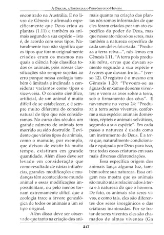 A ORIGEM, A ESSENCIA E 0 PROPOSITO DO HOMEM
encontrado na Australia. E no li-
vro de Genesis e afirmado espe-
cificamente que Deus criou as
plantas (1.11) e tambem os ani-
mais segundo a sua especie - isto
e, de acordo com seus tipos. Na-
turalmente isso nao significa que
os tipos que foram originalmente
criados eram os mesmos nos
quais a ciencia hoje classifica to-
dos os animais, pois nossas clas-
sifica<;oes sao sempre sujeitas ao
erro porque nossa zoologia tam-
berne limitada e inclinada a con-
siderar variantes como tipos e
vice-versa. 0 conceito cientifico,
artificial, de urn animal e muito
dificil de se estabelecer, e e sem-
pre muito diferente do conceito
natural de tipo que n6s conside-
ramos. No curso dos seculos urn
grande numero de animais tern
morrido ou sido destruido. Eevi-
dente que varios tipos de animais,
como o mamute, por exemplo,
que deixou de existir ha muito
tempo, existiram em grande
quantidade. Alem disso deve ser
levado em considera<;ao que
como resultado de varias influen-
cias, grandes modifica<;oes emu-
dan<;as tern acontecido no mundo
animal e essas modifica<;oes im-
possibilitam, ou pelo menos tor-
nam extremamente dificil que a
zoologia trace a arvore geneal6-
gica de todos os animais a urn s6
tipo original.
Alem disso deve ser obser-
·ado que tanto na cria<;ao dos ani-
217
mais quanto na cria<;ao das plan-
tas n6s somos informados de que
eles foram criados por urn ato es-
pedfico do poder de Deus, mas
que nesse ato nao s6 os seres, mas
tambem a natureza espedfica de
cada urn deles foi criada. "Produ-
za a terra relva...", n6s lemos em
Genesis 1.11, "A terra pois produ-
ziu relva, ervas que davam se-
mente segundo a sua especie e
arvores que davam fruto..." (ver-
so 12). 0 registro e o mesmo em
Genesis 1.20: "Povoem-se as
aguas de enxames de seres viven-
tes; e voem as aves sobre a terra,
sob o firmamento dos ceus". E
novamente no verso 24: "Produ-
za a terra seres viventes, confor-
me a sua especie: animais domes-
ticos, repteis e animais selvaticos,
segundo a sua especie". Em cada
passo a natureza e usada como
urn instrumento de Deus. Ea ter-
ra que, naturalmente condiciona-
da e equipada por Deus para isso,
traz todas essas criaturas em suas
mais diversas diferencia<;oes.
Essa espedfica origem dos
animais lan<;a alguma luz, tam-
bern sobre sua natureza. Essa ori-
gem nos mostra que os animais
sao muito mais relacionados ater-
rae anatureza do que 0 homem.
De fato, os animais sao seres vi-
vos, e como tais, eles sao diferen-
tes dos seres inorganicos e das
criaturas inanimadas. Por se tra-
tar de seres viventes eles sao cha-
mados de almas viventes (Gn
 