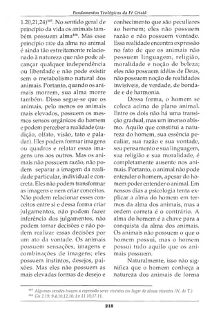 Fundamentos Teol6gicos da Fe Crista
1.20,21,24)1°7
• No sentido geral de
principia da vida os animais tam-
bern possuem alma108
• Mas esse
principia vivo da alma no animal
e ainda tao estreitamente relacio-
nado anatureza que nao pode al-
canar qualquer independencia
ou liberdade e nao pode existir
sem o metabolismo natural dos
animais. Portanto, quando os ani-
mais morrem, sua alma morre
tambem. Disso segue-se que os
animais, pelo menos os animais
mais elevados, possuem os mes-
mos sensos organicos do homem
e podem perceber a realidade (au-
diao, olfato, visao, tato e pala-
dar). Eles podem formar imagens
ou quadros e relatar essas ima-
gens uns aos outros. Mas os ani-
mais nao possuem razao, nao po-
dem separar a imagem da reali-
dade particular, individual e con-
creta. Eles nao podem transformar
as imagens e nem criar conceitos.
Nao podem relacionar esses con-
ceitos entre si e dessa forma criar
julgamentos, nao podem fazer
inferencia dos julgamentos, nao
podem tomar decis6es e nao po-
dem realizar essas decis6es por
urn ato da vontade. Os animais
possuem sensa6es, imagens e
combina6es de imagens; eles
possuem instintos, desejos, pai-
x6es. Mas eles nao possuem as
mais elevadas formas de desejo e
conhecimento que sao peculiares
ao homem; eles nao possuem
razao e nao possuem vontade.
Essa realidade encontra expressao
no fato de que os animais nao
possuem linguagem, religiao,
moralidade e noao de beleza;
eles nao possuem ideias de Deus,
nao possuem noao de realidades
invisiveis, de verdade, de banda-
de e de harmonia.
Dessa forma, o homem se
coloca acima do plano animal.
Entre os dois nao ha uma transi-
ao gradual, mas urn imenso abis-
mo. Aquila que constitui a natu-
reza do homem, sua essencia pe-
culiar, sua razao e sua vontade,
seu pensamento e sua linguagem,
sua religiao e sua moralidade, e
completamente ausente nos ani-
mais. Portanto, o animal nao pode
entender o homem, apesar do ho-
mem poder entender o animal. Em
nossos dias a psicologia tenta ex-
plicar a alma do homem em ter-
mos da alma dos animais, mas a
ordem correta e o contrario. A
alma do homem e a chave para a
conquista da alma dos animais.
Os animais nao possuem o que o
homem possui, mas o homem
possui tudo aquila que os ani-
mais possuem.
Naturalmente, isso nao sig-
nifica que o homem conhea a
natureza dos animais de forma
107
Algumas versoes trazem a expressiio seres viventes em Iugar de a/mas viventcs (N. do T.)
108
Gn 2.19; 9.4,10,12,16; Lv 11.10;17.11.
218
 