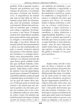 A ORIGEM, A EssENCIA Eo PRor6siTo oo HoMEM
perfeita. Todo o mundo e para o
homem urn problema por cuja
solu<;ao ele procura, e os animais
sao para o homem urn misterio
vivo. A importancia do animal
nao esta no fato dele ser util ao
homem como fonte de alimenta-
c;ao, meio de protec;ao, vestuario
e ornamento. Muito mais esta con-
tido no dominio que o homem,
com cobic;a e egoismo, livremen-
te exerce a seu favor. 0 mundo
animal tern importancia tambem
para nossa ciencia e arte, para nos-
sa religiao e moralidade. Deus
tern algo a nos dizer atraves do
mundo animal. Seus pensamentos
e obras nos sao comunicados em
todo o mundo, inclusive atraves
das plantas e dos animais. Quan-
do a botanica e a zoologia desco-
brem esses pensamentos, essas
ciencias e as ciencias naturais de
uma forma geral, exibem verda-
des que nenhum homem, certa-
mente nenhum cristao, pode des-
prezar. Alem disso, como o mun-
do animal e rico em importancia
moral para 0 homem! 0 animal e
a fronteira inferior, acima da qual
o homem deve se levantar e o ni-
vel ao qual ele nunca deve des-
cer. 0 homem pode se tornar urn
animal e ate menos que urn ani-
mal se perder a luz da razao, per-
der seu contato como ceu e ten-
tar satisfazer todos os seus dese-
jos sobre a terra. Os animais sao
simbolos tanto de nossas virtudes
quanto de nossos vicios: o cao e
219
urn simbolo da lealdade, a ser-
pente simboliza a sagacidade, o
leao simboliza a coragem, a ove-
lha simboliza a inocencia, a pom-
ba simboliza a integridade e a
corsa e 0 simbolo da alma que
suspira por Deus; da mesma
forma a raposa simboliza a astu-
cia, os vermes simbolizam a
podridao, o tigre simboliza a
crueldade, o porco simboliza a
canalhice, a cobra simboliza a
engenhosidade diab6lica e o go-
rila, que e 0 animal que possui 0
formato que mais se parece com
0 corpo humano, e uma demons-
trac;ao clara de uma impressio-
nante forma fisica que carece de
urn espirito, o espirito de cima.
No gorila o homem ve sua pro-
pria caricatura.
* * * * *
Assim como, devido aima-
gem de Deus, o homem se dife-
rencia dos animais, da mesma for-
ma pela imagem de Deus ele e
diferenciado dos anjos. A existen-
cia de seres como os anjos nao
pode, sem a Escritura, ser prova-
da por argumentos cientificos. A
ciencia nada sabe sobre eles, nao
pode demonstrar que eles exis-
tem e nao pode demonstrar que
eles nao existem. Contudo, e no-
tavel que a crenc;a na existencia de
seres que estao acima do homem
ocorre entre todos os povos e em
todas as religioes e ate mesmo o
 