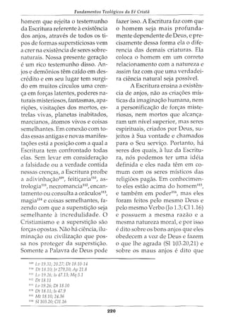Fundamentos Teol6gicos da Fe Crista
homem que rejeita o testemunho
da Escritura referente aexistencia
dos anjos, atraves de todos os ti-
pos de formas supersticiosas vern
a crer na existencia de seres sobre-
naturais. Nossa presente gera<;ao
e um rico testemunho disso. An-
jos e demonios tern caido em des-
credito e em seu lugar tern surgi-
do em muitos drculos uma cren-
<;a em for<;as latentes, poderes na-
turais misteriosos, fantasmas, apa-
ri<;6es, visita<;6es dos mortos, es-
trelas vivas, planetas inabitados,
marcianos, atomos vivos e coisas
semelhantes. Em conexao com to-
das essas antigas e novas manifes-
ta<;6es esta a posi<;ao com a qual a
Escritura tern confrontado todas
elas. Sem levar em considera<;ao
a falsidade ou a verdade contida
nessas cren<;as, a Escritura proibe
a adivinha<;ao109
, feiti<;aria110
, as-
trologia111, necromancia112
, encan-
tamento ou consulta a oraculos113
,
magia114
e coisas semelhantes, fa-
zenda com que a supersti<;ao seja
semelhante a incredulidade. 0
Cristianismo e a supersti<;ao sao
for<;as opostas. Nao ha ciencia, ilu-
mina<;ao ou civiliza<;ao que pos-
sa nos proteger da supersti<;ao.
Somente a Palavra de Deus pode
109
Lu 19.31; 20.27; Dt 18.10-14
110
Dt 18.10; Jr 279,10; Ap 21.8
111
LD 19.26; Is 47.13; Mq 5.1
112
Dt18.11
111
Lv 19.26; Dt 18.10
114
Dt 18.11; Is 47.9
115
Mt18.10;24.36
116
51103.20; Cl1.16
220
fazer isso. A Escritura faz com que
o homem seja mais profunda-
mente dependente de Deus, e pre-
cisamente dessa forma ela o dife-
rencia das demais criaturas. Ela
coloca o homem em urn correto
relacionamento com a natureza e
assim faz com que uma verdadei-
ra ciencia natural seja possivel.
A Escritura ensina a existen-
cia de anjos, nao as cria<;6es mis-
ticas da imagina<;ao humana, nem
a personifica<;ao de for<;as miste-
riosas, nem mortos que alcan<;a-
ram um nivel superior, mas seres
espirituais, criados por Deus, su-
jeitos aSua vontade e chamados
para o Seu servi<;o. Portanto, ha
seres dos quais, aluz da Escritu-
ra, n6s podemos ter uma ideia
definida e eles nada tern em co-
mum com os seres misticos das
religioes pagas. Em conhecimen-
to eles estao acima do homem115
,
e tambem em poder116
, mas eles
foram feitos pelo mesmo Deus e
pelo mesmo Verbo (Jo 1.3; Cl1.16)
e possuem a mesma razao e a
mesma natureza moral, e por isso
e dito sobre OS bons anjos que eles
obedecem a voz de Deus e fazem
o que lhe agrada (Sl 103.20,21) e
sobre os maus anjos e dito que
 