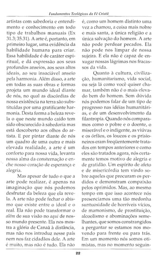 Fundamentos Teol6gicos da Fe Crista
artistas com sabedoria e entendi-
mento e conhecimento em todo
tipo de trabalhos manuais (Ex
31.3; 35.31). A arte e, portanto, em
primeiro lugar, uma evidencia da
habilidade humana para criar.
Essa habilidade e de carater espi-
ritual, e da expressao aos seus
profundos anseios, aos seus altos
ideais, ao seu insaciavel anseio
pela harmonia. Alem disso, a arte
em todas as suas obras e formas
projeta urn mundo ideal diante
de nos, no qual as discordias de
nossa existencia na terra sao subs-
tituidas por uma gratificante har-
monia. Desta forma a beleza reve-
la o que neste mundo caido tern
sido obscurecido asabedoria mas
esta descoberto aos olhos do ar-
tista. E por pintar diante de nos
urn quadro de uma outra e mais
elevada realidade, a arte e urn
conforto para nossa vida, levanta
nossa alma da consterna<;:ao e en-
che nosso cora<;:ao de esperan<;:a e
alegria.
Mas apesar de tudo o que a
arte pode realizar, e apenas na
imagina<;:ao que nos podemos
desfrutar da beleza que ela reve-
la. A arte nao pode fechar o abis-
mo que existe entre o ideal e o
real. Ela nao pode transformar o
alem de sua visao no aqui de nos-
so mundo presente. Ela nos mos-
tra a gloria de Canaa adistancia,
mas nao nos introduz nesse pais
nem nos faz cidadaos dele. A arte
e muito, mas nao e tudo. Ela nao
22
e, como urn homem distinto uma
vez a chamou, a coisa mais nobre
e mais santa, a (mica religiao e a
unica salva<;:ao do homem. A arte
nao pode perdoar pecados. Ela
nao pode nos limpar de nossa
sujeira. E ela nao e capaz de en-
xugar nossas lagrimas nos fracas-
sos da vida.
Quanta a cultura, civiliza-
<;ao, humanitarismo, vida social,
ou seja la como voce quiser cha-
mar/ tambem nao e 0 mais eleva-
do bern do homem. Sem duvida
nos podemos falar de urn tipo de
progresso nas ideias humanitari-
as, e de urn desenvolvimento da
filantropia. Quando nos compara-
mos como o pobre e o doente, o
miseravel eo indigente, as viuvas
e os orfaos, os loucos e os prisio-
neiros eram freqiientemente trata-
dos em tempos anteriores e como
eles sao tratados agora, nos certa-
mente temos motivo de alegria e
de gratidao. Urn espirito de afeto
e de misericordia tern vindo sa-
bre aqueles que procuram os per-
didos e demonstram compaixao
pelos oprimidos. Mas, ao mesmo
tempo em que isso acontece nos
presenciamos uma tao medonha
suntuosidade de horriveis vicios,
de mamonismo, de prostitui<;ao,
alcoolismo e abomina<;6es seme-
lhantes, que somas constrangidos
a perguntar se estamos nos mo-
vendo para frente ou para tras.
Em urn momenta n6s somas oti-
mistas, mas no momenta seguin-
 