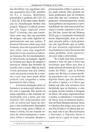 Fundamentos Teol6gicos da Fe Crista
tao divididos nas seguintes clas-
ses: querubins (Gn 3.24), serafins
(Is 6.), e tronos, dominios,
potestades e poderes (Ef 1.21; Cl
1.16;2.10). E ha uma outra distin-
c;:ao ou classificac;:ao dentro dos
grupos: Miguel e Gabriel passu-
em urn lugar especial entre
eles119
. Contudo, eles nao consti-
tuem uma rac;:a, nao sao parentes
de sangue, nao estao ligados or-
ganicamente uns aos outros. E
possivel falarmos sobre uma rac;:a
humana, mas nao e possivel falar-
mos sobre uma rac;:a angelical.
Quando Cristo assumiu a nature-
za humana Ele foi imediatamen-
te relacionado ao homem, ligado
ao homem por lac;:os de sangue e
tornou-se irmao dos homens de
acordo com a carne. Mas os anjos
vivem pr6ximos uns aos outros,
cada urn presta contas de si mes-
mo e por isso uma parte deles
poderia cair, enquanto a outra
permanecia fiel a Deus.
A terceira distinc;:ao entre os
homens e os anjos esta relaciona-
da com a segunda. Por serem os
anjos espiritos e nao estarem re-
lacionados com a terra, por nao
estarem eles relacionados uns
com os outros por lac;:os de san-
gue e nao conhecerem distinc;:6es
como pai e mae, pais e filhos, ir-
maos e irmas, ha urn mundo in-
teiro de relacionamentos e cone-
x6es, ideias e emoc;:oes, desejos e
119
Dn 8.16; 9.21; 10.13,21; Lc 1.19,26
222
preocupac;:6es sobre o qual os an-
jos nada sabem. Eles podem ser
mais poderosos que os homens,
mas nao sao tao versateis. Eles
possuem relacionamentos muito
mais pobres e as riquezas e a pro-
fundidade da vida emocional hu-
mana e muito superior ados an-
jos. De fato, Jesus diz em Mateus
22.30 que o casamento terminara
nessa dispensac;:ao, mas as rela-
c;:oes sexuais sobre a terra passu-
em urn significado que se esten-
de aos tesouros espirituais da
rac;:a humana e esses tesouros nao
serao perdidos, serao preserva-
dos por toda a eternidade.
Se a tudo isso n6s acrescen-
tarmos o fato de que a mais rica
revelac;:ao que Deus nos deu e
dada atraves do nome do Pai e no
nome do Filho - que se tornou
como urn de n6s e e nosso profe-
ta, sacerdote e rei - e no nome do
Espirito Santo, que foi derrama-
do sobre a Igreja e e o Deus que
habita em n6s, n6s veremos com
facilidade que os homens, e nao
OS anjos, foram criados aimagem
de Deus. Os anjos experimentam
o poder, a sabedoria e a bondade
de Deus, mas os homens desfru-
tam de Suas benc;:aos eternas. Deus
eo Senhor dos anjos, mas nao eo
seu Pai; Cristo e o Cabec;:a dos an-
jos, mas nao e seu Reconciliador
e Salvador; o Espirito Santo e
0 0 0
quem env1a e gu1a os anJOS, mas
 