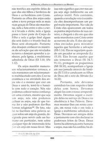 A ORIGEM, A EssENCIA Eo PRor6sno DO HoMEM
nao testifica aos espirito deles de
que eles sao filhos e herdeiros de
Deus e co-herdeiros com Cristo.
Portanto os olhos dos anjos estao
sobre a terra porque nela as mais
ricas gra<;as de Deus sao manifes-
tas, nela a luta entre o ceu eater-
ra e levada a efeito, nela a Igreja
passa a fazer parte do Corpo do
Filho e nela o golpe final algum
dia sera dado e 0 triunfo final de
Deus sera alcan<;ado. Portanto
eles desejam conhecer os misteri-
os da salva<;ao que sao revelados
na terrae desejam aprender a co-
nhecer, pela Igreja, a multiforme
sabedoria de Deus (Ef 3.10; 1Pe
1.12).
Os anjos mantem numero-
sos relacionamentos conosco, e
nos mantemos urn relacionamen-
to multifacetado com eles. Crer na
existencia e na atividade dos an-
jos nao e o mesmo que crer em
Deus e ama-lo, teme-lo e honra-
lo com todo o cora<;ao. Nos nao
podemos colocar nossa confian<;a
em uma criatura, mesmo que seja
urn anjo; nos nao podemos
cultuar os anjos, seja de que for-
ma for e nao podemos dar-lhes
honras religiosas120
• De fato, nao
ha na Escritura uma palavra se-
-=Iuer sobre urn anjo da guarda, de-
signado para servir cada ser hu-
mano em particular, nem sobre
qualquer tipo de intercessao feita
::--,or um anjo em nosso favor. Mas
:' Dt 6.13; Mt 4.10; Ap 22.9.
223
isso nao significa que crer nos an-
jos seja algo indiferente ou urn
esfor<;o imitil. Pelo contrario,
quando a revela<;ao veio a existen-
cia eles desempenharam urn pa-
pel muito importante. Na vida de
Cristo eles apareceram em todos
os pontos importantes de sua car-
reira, e chegara o dia em que eles
serao manifestos com Cristo entre
as nuvens do ceu. E eles sao espi-
ritos enviados para rninistrar
aqueles que herdarao a salva<;ao
(Hb 1.14). Eles se regozijarn quan-
do urn pecador se arrepende (Lc
15.10). Eles livram aqueles que
sao tementes a Deus (Sl 34.7;
91.11), protegem os pequeninos
(Mt 18.10), acompanham a Igreja
em sua jornada atraves da histo-
ria (Ef 3.10) e conduzern os filhos
de Deus ate o seio de Abraao (Lc
16.22).
Portanto, nos devernos
considera-los com respeito e falar
deles com honra. Devemos
alegra-los como nosso arrependi-
mento. Devernos seguir o exem-
plo deles no servi<;o de Deus e na
obediencia a Sua Palavra. Deve-
rnos mostrar-lhes ern nosso cora-
<;ao, em nossa vida e em toda a
Igreja a multiforrne sabedoria de
Deus. Devemos ser amigos deles
e juntarnente com eles declarar os
poderosos feitos de Deus. Dessa
forma ha diferen<;as entre homens
e anjos, mas nao ha conflito; ha di-
 