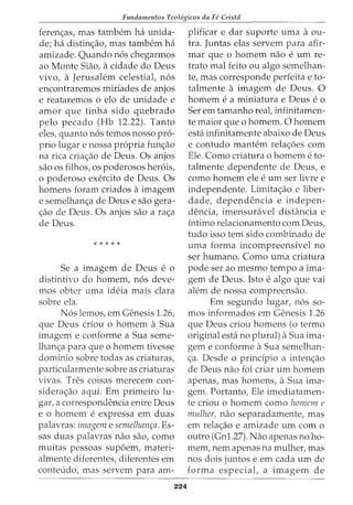 Fundamentos Teol6gicos da Fe Crista
feren<;as, mas tambem ha unida-
de; ha distin<;ao, mas tambem ha
amizade. Quando nos chegarmos
ao Monte Siao, acidade do Deus
vivo, a Jerusalem celestiat nos
encontraremos miriades de anjos
e reataremos o elo de unidade e
amor que tinha sido quebrada
pelo pecado (Hb 12.22). Tanto
eles, quanta nos temos nosso pro-
prio lugar e nossa propria fun<;ao
na rica cria<;ao de Deus. Os anjos
sao OS filhos, OS poderosos herois,
o poderoso exercito de Deus. Os
homens foram criados aimagem
e semelhan<;a de Deus e sao gera-
<;ao de Deus. Os anjos sao a ra<;a
de Deus.
* * * * *
Se a imagem de Deus e o
distintivo do homem, nos deve-
mos obter uma ideia mais clara
sobre ela.
Nos lemos, em Genesis 1.26,
que Deus criou o homem a Sua
imagem e conforme a Sua seme-
lhan<;a para que o homem tivesse
dominio sobre todas as criaturas,
particularmente sobre as criaturas
vivas. Ires coisas merecem con-
sidera<;ao aqui. Em primeiro lu-
gar, a correspondencia entre Deus
e 0 homem e expressa em duas
palavras: imagem e semelhan~a. Es-
sas duas palavras nao sao, como
muitas pessoas sup6em, materi-
almente diferentes, diferentes em
conteudo, mas servem para am-
224
plificar e dar suporte uma aou-
tra. Juntas elas servem para afir-
mar que 0 homem nao e urn re-
trato mal feito ou algo semelhan-
te, mas corresponde perfeita e to-
talmente a imagem de Deus. 0
homem e a miniatura e Deus e o
Ser em tamanho reat infinitamen-
te maior que o homem. 0 homem
esta infinitamente abaixo de Deus
e contudo mantem rela<;6es com
Ele. Como criatura o homem e to-
talmente dependente de Deus, e
como homem ele e urn ser livre e
independente. Limita<;ao e liber-
dade, dependencia e indepen-
dencia, imensuravel distancia e
intima relacionamento com Deus,
tudo isso tern sido combinado de
uma forma incompreensivel no
ser humano. Como uma criatura
pode ser ao mesmo tempo a ima-
gem de Deus. Isto e algo que vai
alem de nossa compreensao.
Em segundo lugar, nos so-
mas informados em Genesis 1.26
que Deus criou homens (o termo
original esta no plural) aSua ima-
gem e conforme aSua semelhan-
<;a. Desde o principia a inten<;ao
de Deus nao foi criar urn homem
apenas, mas homens, aSua ima-
gem. Portanto, Ele imediatamen-
te criou o homem como homem e
mulher, nao separadamente, mas
em rela<;ao e amizade urn com o
outro (Gnl.27). Nao apenas no ho-
mem, nem apenas na mulher, mas
nos dois juntos e em cada urn de
forma especiat a imagem de
 