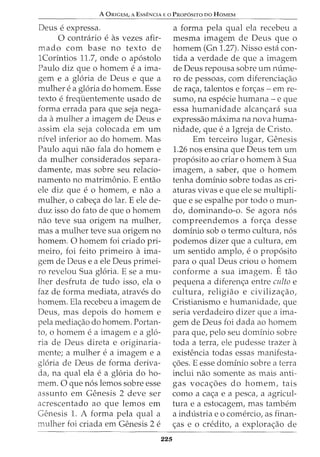 A ORIGEM, A EsSENCIA E 0 PROPOSITO DO HOMEM
Deus e expressa.
0 contrario e as vezes afir-
mado com base no texto de
1Corintios 11.7, onde o apostolo
Paulo diz que o homem e a ima-
gem e a gloria de Deus e que a
mulher e a gloria do homem. Esse
texto e frequentemente usado de
forma errada para que seja nega-
da a mulher a imagem de Deus e
assim ela seja colocada em urn
nivel inferior ao do homem. Mas
Paulo aqui nao fala do homem e
da mulher considerados separa-
damente, mas sobre seu relacio-
namento no matrimonio. E entao
ele diz que e 0 homem, e nao a
mulher, o cabe<;a do lar. E ele de-
duz isso do fato de que o homem
nao teve sua origem na mulher,
mas a mulher teve sua origem no
homem. 0 homem foi criado pri-
meiro, foi feito primeiro a ima-
gem de Deus e a ele Deus primei-
ro revelou Sua gloria. E sea mu-
lher desfruta de tudo isso, ela o
faz de forma mediata, atraves do
homem. Ela recebeu a imagem de
Deus, mas depois do homem e
pela media<;:ao do homem. Portan-
to1 0 homem e a imagem e a glo-
ria de Deus direta e originaria-
mente; a mulher e a imagem e a
gloria de Deus de forma deriva-
da, na qual ela ea gloria do ho-
mem. 0 que nos lemos sobre esse
assunto em Genesis 2 deve ser
acrescentado ao que lemos em
Genesis 1. A forma pela qual a
mulher foi criada em Genesis 2 e
225
a forma pela qual ela recebeu a
mesma imagem de Deus que o
homem (Gn 1.27). Nisso esta con-
tida a verdade de que a imagem
de Deus repousa sobre urn m:ime-
ro de pessoas, com diferencia<;:ao
de ra<;:a, talentos e for<;:as - em re-
sumo, na especie humana- e que
essa humanidade alcan<;ara sua
expressao maxima na nova huma-
nidade, que ea Igreja de Cristo.
Em terceiro lugar, Genesis
1.26 nos ensina que Deus tern urn
proposito ao criar o homem a Sua
imagem1 a saber, que o homem
tenha dominio sobre todas as cri-
aturas vivas e que ele se multipli-
que e se espalhe por todo o mun-
do, dominando-o. Se agora nos
compreendemos a for<;a desse
dominio sob o termo cultura, nos
podemos dizer que a cultura, em
urn sentido amplo, e o proposito
para o qual Deus criou o homem
conforme a sua imagem. E tao
pequena a diferen<;:a entre culto e
cultura, religiao e civiliza<;:ao,
Cristianismo e humanidade, que
seria verdadeiro dizer que a ima-
gem de Deus foi dada ao homem
para que, pelo seu dominio sobre
toda a terra, ele pudesse trazer a
existencia todas essas manifesta-
<;:5es. E esse dominio sobre a terra
inclui nao somente as mais anti-
gas voca<;:oes do homem, tais
como a ca<;:a e a pesca, a agricul-
tura e a estocagem, mas tambem
a industria eo comercio, as finan-
c;:as e o credito, a explora<;:ao de
 