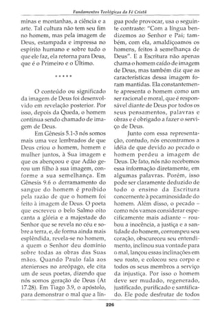 Fundamentos Teol6gicos da Fe Crista
minas e montanhas, a ciencia e a
arte. Tal cultura nao tern seu fim
no homem, mas pela imagem de
Deus, estampada e impressa no
espirito humano e sobre tudo o
que ele faz, ela retorna para Deus,
que e 0 Primeiro e 0 Ultimo.
*****
0 conteudo ou significado
da imagem de Deus foi desenvol-
vido em revelac;ao posterior. For
isso, depois da Queda, o homem
continua sendo chamado de ima-
gem de Deus.
Em Genesis 5.1-3 n6s somos
mais uma vez lembrados de que
Deus criou o homem, homem e
mulher juntos, a Sua imagem e
que os abenc;oou e que Adao ge-
rou urn filho asua imagem, con-
forme a sua semelhan<;:a. Em
Genesis 9.6 o derramamento do
sangue do homem e proibido
pela razao de que o homem foi
feito aimagem de Deus. 0 poeta
que escreveu o belo Salmo oito
canta a gloria e a majestade do
Senhor que se revela no ceu e so-
bre a terra, e, de forma ainda mais
esplendida, revela-se no homem,
a quem o Senhor deu dominio
sobre todas as obras das Suas
maos. Quando Paulo fala aos
atenienses no are6pago, ele cita
urn de seus poetas, dizendo que
n6s somos gera<;:ao de Deus (At
17.28). Em Tiago 3.9, o ap6stolo,
para demonstrar o mal que a lin-
gua pode provocar, usa o seguin-
te contraste: "Com a lingua ben-
dizemos ao Senhor e Pai; tam-
bern, com ela, amaldi<;:oamos os
homens, feitos a semelhan<;:a de
Deus". E a Escritura nao apenas
chama o homem caido de imagem
de Deus, mas tambem diz que as
caracteristicas dessa imagem fo-
ram mantidas. Ela constantemen-
te apresenta o homem como urn
ser racional e morat que e respon-
savel diante de Deus por todos OS
seus pensamentos, palavras e
obras e e obrigado a fazer o servi-
c;o de Deus.
Junto com essa representa-
c;ao, contudo, n6s encontramos a
ideia de que devido ao pecado o
homem perdeu a imagem de
Deus. De fato, n6s nao recebemos
essa informa<;:ao diretamente, em
algumas palavras. Porem, isso
pode ser claramente deduzido de
todo o ensino da Escritura
concernente apecaminosidade do
homem. Alem disso, o pecado -
como n6s vamos considerar espe-
cificamente mais adiante - rou-
bou a inocencia, a justi<;:a e a san-
tidade do homem, corrompeu seu
cora<;:ao, obscureceu seu entendi-
mento, inclinou sua vontade para
o mat lanc;ou essas inclinac;oes em
seu rosto, e colocou seu corpo e
todos os seus membros a servic;o
da injustic;a. For isso o homem
deve ser mudado, regenerado,
justificado, purificado e santifica-
do. Ele pode desfrutar de todos
226
 