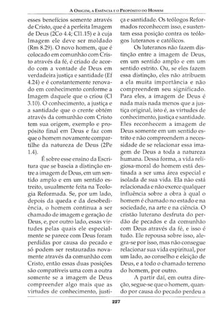 A ORIGEM, A EssENCIA Eo PROP6sno no HoMEM
esses beneficios somente atraves
de Cristo, que e a perfeita Imagem
de Deus (2Co 4.4; Cll.15) e acuja
Imagem ele deve ser moldado
(Rm 8.29). 0 novo homem, que e
colocado em comunhao com Cris-
to atraves da fe, e criado de acor-
do com a vontade de Deus em
verdadeira justi<;:a e santidade (Ef
4.24) e e constantemente renova-
do em conhecimento conforme a
Imagem daquele que o criou (Cl
3.10). 0 conhecimento, a justi<;:a e
a santidade que o crente obtem
atraves da comunhao com Cristo
tern sua origem, exemplo e pro-
p6sito final em Deus e faz com
que o homem novamente compar-
tilhe da natureza de Deus (2Pe
1.4).
Esobre esse ensino da Escri-
tura que se baseia a distin<_;:ao en-
tre a imagem de Deus, em urn sen-
tido amplo e em urn sentido es-
treito, usualmente feita na Teolo-
gia Reformada. Se, por urn lado,
depois da queda e da desobedi-
encia, o homem continua a ser
chamado de imagem e gera<_;:ao de
Deus, e, por outro lado, essas vir-
tudes pelas quais ele especial-
mente se parece com Deus foram
perdidas por causa do pecado e
s6 podem ser restauradas nova-
mente atraves da comunhao com
Cristo, entao essas duas posi<_;:6es
sao compativeis uma com a outra
somente se a imagem de Deus
compreender algo mais que as
virtudes de conhecimento, justi-
227
<_;:a e santidade. Os te6logos Refor-
mados reconhecem isso, e susten-
tam essa posi<_;:ao contra os te6lo-
gos luteranos e cat6licos.
Os luteranos nao fazem dis-
tin<_;:ao entre a imagem de Deus,
em urn sentido amplo e em urn
sentido estrito. Ou, se eles fazem
essa distin<_;:ao, eles nao atribuem
a ela muita importancia e nao
compreendem seu significado.
Para eles, a imagem de Deus e
nada mais nada menos que a jus-
ti<;:a original, isto e, as virtudes de
conhecimento, justi<;:a e santidade.
Eles reconhecem a imagem de
Deus somente em urn sentido es-
trito e nao compreendem a neces-
sidade de se relacionar essa ima-
gem de Deus a toda a natureza
humana. Dessa forma, a vida reli-
giosa-moral do homem esta des-
tinada a ser uma area especial e
isolada de sua vida. Ela nao esta
relacionada e nao exerce qualquer
influencia sobre a obra a qual 0
homem e chamado no estado e na
sociedade, na arte e na ciencia. 0
cristao luterano desfruta do per-
ciao de pecados e da comunhao
com Deus atraves da fe, e isso e
tudo. Ele repousa sobre isso, ale-
gra-se por isso, mas nao consegue
relacionar sua vida espiritual, por
urn lado, ao conselho e elei<_;:ao de
Deus, e a todo o chamado terreno
do homem, por outro.
A partir dai, em outra dire-
<_;:ao, segue-se que o homem, quan-
do por causa do pecado perdeu a
 