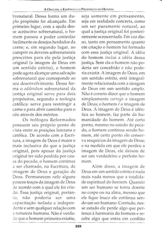 A ORIGEM, A EssENCIA Eo PRoP6sno DO HoMEM
brenatural. Dessa forma urn du-
plo prop6sito foi alcan<;,:ado. Ern
prirneiro lugar, corn a ajuda des-
se acrescirno sobrenatural, o ho-
rnern passou a poder controlar
facilrnente os desejos herdados da
carne; e, ern segundo lugar, ao
curnprir os deveres sobrenaturais
prescritos para ele pela justi<;,:a
original (a irnagern de Deus ern
urn sentido estrito), o hornern
pode agora alcan<;_:ar urna salva<;_:ao
sobrenatural que corresponde ao
seu desenvolvimento. Dessa for-
rna o addendum sobrenatural da
justi<;,:a original serve para dois
prop6sitos, segundo a teologia
cat6lica: serve para restringir a
carne e para abrir carninho para o
ceu atraves dos rneritos.
Os te6logos Reforrnados
possuem seu proprio ponto de
vista entre as posi<;,:6es luterana e
cat6lica. De acordo com a Escri-
tura, a imagern de Deus e maior e
mais inclusiva do que a justi<;,:a
original, pois apesar da justi<;,:a
original ter sido perdida por cau-
sa do pecado, o hornem continua
a ser chamado, na Escritura, de
imagem de Deus e gera<;,:ao de
Deus. Permanecem nele alguns
poucos tra<;_:os da imagem de Deus
de acordo com a qual ele foi cria-
do. Essa justi<;,:a originat portan-
to, nao poderia ser uma
capacita<;,:ao isolada e indepen-
dente e sern qualquer rela<;_:ao com
a natureza humana. Nao e verda-
Je que o homem primeiro existiu,
229
seja somente em pensarnento,
seja em realidade concreta, como
urn ser puramente naturat ao
qual a justi<;,:a original foi posteri-
ormente acrescentada. Em vez dis-
so, tanto em pensamento quanto
ern cria<;,:ao o hornem foi forrnado
com essa justi<;,:a original. A ideia
do hornern inclui a ideia dessa
justi<;_:a. Sem ela o homern nao po-
deria ser concebido e nao pode-
ria existir. A imagem de Deus, em
urn sentido estrito, esta integral-
mente relacionada com a imagem
de Deus em urn sentido arnplo.
Nao e correto dizer que o homern
simplesmente carrega a imagem
de Deus; o homem ea irnagern de
Deus. A imagem de Deus e iden-
tica ao homem, faz parte da hu-
rnanidade do homem. Ate certo
ponto, mesmo no estado de peca-
do, o homern continua sendo ho-
mem, ate certo ponto ele conser-
va resquicios da imagem de Deus;
e na medida ern que ele perdeu a
imagem de Deus, ele deixou de
ser urn verdadeiro e perfeito ho-
rnem.
Alem disso, a imagem de
Deus em urn sentido estrito e nada
mais nada menos que a totalida-
de espiritual do homem. Quando
urn ser humano se torna doente
no corpo ou na alma, mesmo que
ele fique louco ele continua sen-
do urn ser humano. Contudo, nes-
se estado ele perde algo que per-
tence aharmonia do homem e re-
cebe algo que entra em conflito
 