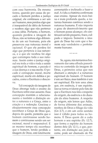 Fundamentos Teol6gicos da Fe Crista
corn essa harmonia. Da rnesrna
forma, quando por causa do pe-
cado o hornern perdeu a justi<;a
original, ele continuou a ser urn
ser hurnano, mas perdeu algo que
e inseparavel da ideia de hornern
e recebeu algo que nao pertence
a essa ideia. Portanto, o hornern,
quando perdeu a irnagern de
Deus, nao se tornou algo diferen-
te de urn ser hurnano, pois ele
preservou sua natureza moral e
racional. 0 que ele perdeu foi
algo que pertencia asua nature-
za, e o que ele recebeu foi algo
que corrornpeu toda a sua natu-
reza. Assirn como a justi<;a origi-
nal era toda a vida e toda a saude
espiritual do hornern, 0 pecado e
a sua doen<;a e a sua rnorte. 0 pe-
cado e corrup<;ao moral, rnorte
espiritual, rnorte ern delitos e pe-
cados, como a Escritura o descre-
ve.
Tal concep<;ao da irnagern de
Deus abrange todo o ensino da
Escritura sobre esse assunto. Essa
concep<;ao rnantern o relaciona-
rnento e tarnbern a distin<;ao en-
tre a natureza e a Gra<;a, entre a
cria<;ao e a reden<;ao. Graciosa e
eloqtienternente essa concep<;ao
reconhece a Gra<;a de Deus que,
depois da queda, perrnitiu que o
hornern conhnuasse sendo ho-
rnern e continuasse sendo urn ser
racional, moral e responsavel. E
ao rnesrno tempo ela reconhece
que o hornern, tendo perdido a
irnagern de Deus, esta totalrnente
230
corrornpido e inclinado a fazer o
mal. A vida e a hist6ria confirrnarn
esse ensino. Apesar da mais bai-
xa e rnais profunda queda, ana-
tureza hurnana continua sendo a
natureza humana. E nao importa
o grau de desenvolvimento que
o homem possa alcan<;ar, ele con-
tinuara sendo pequeno, fraco, cul-
pado e irnpuro. Somente a irna-
gem de Deus faz corn que o ho-
mern seja verdadeira e perfeita-
rnente humano.
* * * * *
Se, agora, n6s tentarrnos bre-
vemente dar urna olhada panora-
mica no conteudo da imagern de
Deus, a prirneira coisa que nos
charnara a aten<;ao e a natureza
espiritual do hornern. 0 hornern
e Uffi ser fisico1 mas tambern e Uffi
ser espiritual. Ele tern urna alma
que, em essencia, e urn espirito.
Isso se torna evidente pelo fato de
que a Escritura nos fala a respeito
da origem, da essencia e da dura-
<;ao da alma hurnana. A respeito
da origem, n6s lemos que Adao,
de forma diferente dos anirnais,
recebeu de Deus o folego da vida
(Gn 2.7), e ern urn certo sentido
iSSO e valido para todos OS ho-
mens. E Deus quem da a cada
homem o seu espirito (Ec 12.7),
que forma o espirito do homem
dentro dele (Zc 12.1), e que, por-
tanto, em distin<;ao aos pais da
carne, pode ser charnado de Pai
 