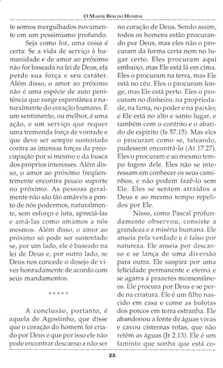 0 MAIOR BEM oo HoMEM
te somos mergulhados novamen-
te em urn pessimismo profunda.
Seja como for, uma coisa e
certa: Se a vida de servi<;o ahu-
manidade e de amor ao proximo
nao for baseada na lei de Deus, ela
perde sua for<;a e seu carater.
Alem disso, o amor ao proximo
nao e uma especie de auto peni-
tencia que surge espontilnea e na-
turalmente do cora<;ao humano. E
urn sentimento, ou melhor, e uma
a<;ao, e urn servi<;o que requer
uma tremenda for<;a de vontade e
que deve ser sempre sustentado
contra as imensas fon;as da preo-
cupa<;ao por si mesmo e da busca
dos proprios interesses. Alem dis-
so, o amor ao proximo frequen-
temente encontra pouco suporte
no proximo. As pessoas geral-
mente nao sao tao amaveis a pon-
to de nos podermos, naturalmen-
te, sem esfor<;o e luta, aprecia-las
e ama-las como amamos a nos
mesmos. Alem disso, o amor ao
proximo so pode ser sustentado
se, por urn lado, ele e baseado na
lei de Deus e, por outro lado, se
Deus nos concede o desejo de vi-
ver honradamente de acordo com
seus mandamentos.
* * * * *
A conclusao, portanto, e
aquela de Agostinho, que disse
que o cora<;ao do homem foi cria-
do por Deus e que por isso ele nao
pode encontrar descanso a nao ser
23
no corac;ao de Deus. Sendo assim,
todos os homens estao procuran-
do por Deus, mas eles nao o pro-
curam da forma certa nem no lu-
gar certo. Eles procuram aqui
embaixo, mas Ele esta la em cima.
Eles o procuram na terra, mas Ele
esta no ceu. Eles o procuram lon-
ge, mas Ele esta perto. Eles o pro-
curam no dinheiro, na proprieda-
de, na fama, no poder e na paixao;
e Ele esta no alto e santo lugar, e
tambem como contrito eo abati-
do de espirito (Is 57.15). Mas eles
o procuram como se, tateando,
pudessem encontra-lo (At 17.27).
Eles o procuram e ao mesmo tern-
po fogem dele. Eles nao se inte-
ressam em conhecer os seus cami-
nhos, e nao podem faze-lo sem
Ele. Eles se sentem atraidos a
Deus e ao mesmo tempo repeli-
dos por Ele.
Nisso, como Pascal profun-
damente observou, consiste a
grandeza e a miseria humana. Ele
anseia pela verdade e e falso por
natureza. Ele anseia por descan-
so e se lanc;a de uma diversao
para outra. Ele suspira por uma
felicidade permanente e eterna e
se agarra a prazeres momentane-
os. Ele procura por Deus e se per-
dena criatura. Ele e urn filho nas-
cido em casa e come as bolotas
dos porcos em terra estranha. Ele
abandonou a fonte de aguas vivas
e cavou cisternas rotas, que nao
retem as aguas (Jr 2.13). Ele e urn
faminto que sonha que esta co-
 