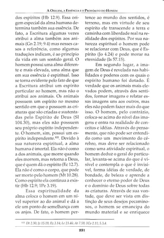 A ORIGEM, A EssENCIA Eo PROP6srTo oo HoMEM
dos espiritos (Hb 12.9). Essa ori-
gem especial da alma humana de-
termina tambem sua essencia. De
fato, a Escritura algumas vezes
atribui a alma tambem aos ani-
mais (Gn 2.19; 9.4) mas nesses ca-
sos a referencia, como algumas
tradw;;oes indicam, e ao principia
da vida em urn sentido geral. 0
homem possui uma alma diferen-
te e mais elevada, uma alma que
em sua essencia e espiritual. Isso
se torna evidente pelo fato de que
a Escritura atribui urn espirito
particular ao homem, mas nao o
atribui aos animais. Os animais
possuem urn espirito no mesmo
sentido em que o possuem as cri-
aturas que sao criadas e sustenta-
das pelo Espfrito de Deus (Sl
104.30), mas eles nao possuem
seu proprio espirito independen-
te. 0 homem, sim, possui urn es-
pirito independente.122
. Devido a
sua natureza espiritual, a alma
humana e imortal. Ela nao e como
a dos animais, que morre quando
eles morrem, mas retorna a Deus,
que e quem da o espirito (Ec 12.7).
Ela nao e como o corpo, que pode
ser morto pelo homem (Mt 10.28).
Como espirito ela continua a exis-
tir (Hb 12.9; 1Pe 3.19).
Essa espiritualidade da
alma coloca o homem em urn nf-
vel superior ao do animal e da a
ele urn ponto de semelhanc;a com
os anjos. De fato, o homem per-
tence ao mundo dos sentidos, e
terreno, mas em virtude de seu
espirito ele transcende a terra e
caminha com liberdade real na re-
alidade dos espfritos. Por sua na-
tureza espiritual o homem pode
se relacionar com Deus, que e Es-
pfrito (Jo 4.24) e pode morar na
eternidade (Is 57.15).
Em segundo lugar, a ima-
gem de Deus e revelada nas habi-
lidades e poderes com os quais o
espfrito humano foi dotado. E
verdade que os animais mais ele-
vados podem, atraves dos senti-
dos, formar imagens e relatar es-
sas imagens uns aos outros, mas
eles nao podem fazer mais do que
isso. 0 homem, pelo contrario,
coloca-se acima do nivel das ima-
gens e entra na realidade de con-
ceitos e ideias. Atraves do pensa-
mento, que nao pode ser entendi-
do como urn movimento do ce-
rebra, mas deve ser relacionado
como uma atividade espiritual, o
homem deduz o geral do particu-
lar, levanta-se acima do que e vi-
sivel e contempla 0 que e invisi-
vel, forma ideias de verdade, de
bondade, de beleza e aprende a
conhecer o eterno poder de Deus
e o dominio de Deus sobre todas
as criaturas. Atraves de sua von-
tade, que deve ser vista em dis-
tinc;ao de seus desejos pecamino-
sos, o homem se emancipa do
mundo material e se enriquece
122
Dt 2.30; ]z 1.5.19; Ez 3.14; Lc 23.46; At 7.59; lCo 2.11; 5.3,4.
251
 