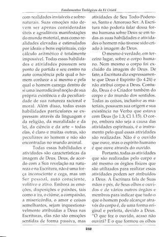 Fundamentos Teol6gicos da Fe Crista
com realidades invisiveis e sobre-
naturais. Suas emoc;oes nao de-
vern ser apenas consideradas
uteis e agradaveis manifestac;oes
do mundo material, mas como re-
alidades elevadas e estimuladas
por ideais e bens espirituais, cujo
calculo aritmetico e totalmente
impossivel. Todas essas habilida-
des e atividades possuem seu
ponto de partida e seu centro na
auto consciencia pela qual o ho-
mem conhece a si mesmo e pela
qual o homem carrega dentro de
si uma inerradicavel noc;ao de sua
propria existencia e da peculiari-
dade de sua natureza racional e
moral. Alem disso, todas essas
habilidades particulares se ex-
pressam atraves da linguagem e
da religiao, da moralidade e da
lei, da ciencia e da arte - todas
elas, e claro e muitas outras, sao
peculiares ao homem e nao sao
encontradas no mundo animal.
Todas essas habilidades e
atividades sao caracteristicas da
imagem de Deus. Deus, de acor-
do com a Sua revelac;ao na natu-
reza e na Escritura, nao e uma for-
c;a inconsciente e cega, mas urn
Ser pessoal, auto consciente,
volitivo e ativo. Embora as emo-
c;oes, disposic;oes e paixoes, tais
como a ira, o ciume, a compaixao,
a misericordia, o amor e coisas
semelhantes, sejam inquestiona-
velmente atribuidas a Deus nas
Escrituras, elas nao sao emoc;oes
sentidas de forma passiva, mas
232
atividades de Seu Todo-Podero-
so, Santo e Amoroso Ser. A Escri-
tura nao poderia falar dessa for-
ma humana sobre Deus seem to-
das as suas habilidades e ativida-
des o homem nao tivesse sido cri-
ado aimagem de Deus.
0 mesmo e verdade, em ter-
ceiro lugar, sobre o corpo huma-
no. Nem mesmo o corpo foi ex-
cluido da imagem de Deus. De
fato, a Escritura diz expressamen-
te que Deus e Espirito (Jo 4.24) e
nao atribui corpo a Deus. Contu-
do, Deus eo Criador tambem do
corpo e do mundo dos sentidos.
Todas as coisas, inclusive as ma-
teriais, possuem sua origem e sua
existencia no Verbo que estava
com Deus (Jo 1.3; Cll.l5). 0 cor-
po, embora nao seja a causa das
atividades espirituais, e 0 instru-
mento pelo qual essas atividades
sao realizadas. Nao e o ouvido
que ouve, mas o espirito humano
e que ouve atraves do ouvido.
Portanto, todas as atividades
que sao realizadas pelo corpo e
ate mesmo os orgaos ffsicos que
sao utilizados para realizar essas
atividades podem ser atribuidos
a Deus. A Escritura fala de Suas
maos e pes, de Seus olhos e ouvi-
dos e de varios outros orgaos e
membros para indicar que tudo o
que o homem pode alcanc;ar atra-
ves do corpo e, de uma forma ori-
ginal e perfeita, devido a Deus.
"0 que fez o ouvido, acaso nao
ouvira? Eo que formou os olhos
 