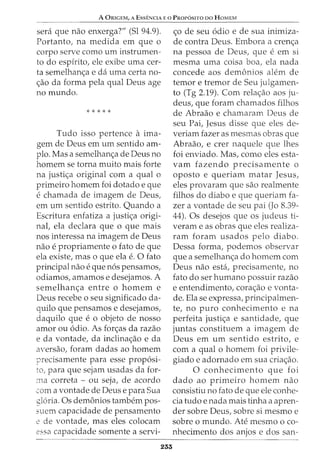 A ORIGEM, A Ess:ENCIA E o PROP6sno oo HoMEM
sera que nao enxerga?" (Sl 94.9).
Portanto, na medida em que o
corpo serve como urn instrumen-
to do espirito, ele exibe uma cer-
ta semelhan<_;:a e da uma certa no-
<_;:ao da forma pela qual Deus age
no mundo.
* * * * *
Tudo isso pertence a ima-
gem de Deus em urn sentido am-
plo. Mas a semelhan<_;:a de Deus no
homem se torna muito mais forte
na justi<_;:a original com a qual o
primeiro homem foi dotado e que
e chamada de imagem de Deus,
em urn sentido estrito. Quando a
Escritura enfatiza a justi<_;:a origi-
nal, ela declara que o que mais
nos interessa na imagem de Deus
nao e propriamente 0 fato de que
ela existe, mas o que ela e. 0 fato
principal nao e que n6s pensamos,
odiamos, amamos e desejamos. A
semelhan<_;:a entre o homem e
Deus recebe o seu significado da-
quilo que pensamos e desejamos,
daquilo que e 0 objeto de nosso
amor ou 6dio. As for<_;:as da razao
e da vontade, da inclina<_;:ao e da
aversao, foram dadas ao homem
precisamente para esse prop6si-
to, para que sejam usadas da for-
ma correta - ou seja, de acordo
com a vontade de Deus e para Sua
gloria. Os demonios tambem pos-
suem capacidade de pensamento
2 de vontade, mas eles colocam
2ssa capacidade somente a servi-
253
<_;:o de seu 6dio e de sua inimiza-
de contra Deus. Embora a cren<_;:a
na pessoa de Deus, que eem si
mesma uma coisa boa, ela nada
concede aos demonios alem de
temor e tremor de Seu julgamen-
to (Tg 2.19). Com rela<_;:ao aos ju-
deus, que foram chamados filhos
de Abraao e chamaram Deus de
seu Pai, Jesus disse que eles de-
veriam fazer as mesmas obras que
Abraao, e crer naquele que lhes
foi enviado. Mas, como eles esta-
vam fazendo precisamente o
oposto e queriam matar Jesus,
eles provaram que sao realmente
filhos do diabo e que queriam fa-
zer a vontade de seu pai (Jo 8.39-
44). Os desejos que os judeus ti-
veram e as obras que eles realiza-
ram foram usados pelo diabo.
Dessa forma, podemos observar
que a semelhan<_;:a do homem com
Deus nao esta, precisamente, no
fato do ser humano possuir razao
e entendimento, corac;ao e vonta-
de. Ela se expressa, principalmen-
te, no puro conhecimento e na
perfeita justi<_;:a e santidade, que
juntas constituem a imagem de
Deus em urn sentido estrito, e
com a qual o homem foi privile-
giado e adornado em sua criac;ao.
0 conhecimento que foi
dado ao primeiro homem nao
consistiu no fato de que ele conhe-
cia tudo e nada mais tinha a apren-
der sobre Deus, sobre si mesmo e
sobre o mundo. Ate mesmo o co-
nhecimento dos anjos e dos san-
 