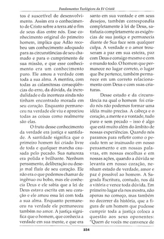 Fundamentos Teol6gicos da Fe Cristii
tos e suscetivel de desenvolvi-
mento. Assim era o conhecimen-
to de Cristo sobre a terra ate o fim
de seus dias entre n6s. Esse co-
nhecimento original do primeiro
homem, implica que Adao rece-
beu urn conhecimento adequado
para as circunstancias de seu cha-
mado e para o cumprimento de
sua missao, e que esse conheci-
mento era urn conhecimento
puro. Ele amou a verdade com
toda a sua alma. A mentira, com
todas as calamitosas conseqi.ien-
cias do erro1 da duvida, da incre-
dulidade e da incerteza ainda nao
tinham encontrado morada em
seu cora<;ao. Enquanto permane-
ceu na verdade ele viu e apreciou
todas as coisas como realmente
sao elas.
0 fruto desse conhecimento
da verdade era justi<;a e santida-
de. A santidade significa que o
primeiro homem foi criado livre
de toda e qualquer mancha cau-
sada pelo pecado. Sua natureza
era polida e brilhante. Nenhum
pensamento, deliberac;ao ou dese-
jo mal flufa de seu cora<;ao. Ele
nao era o que podemos chamar de
ingenuo ou bobo, mas ele conhe-
cia Deus e ele sabia que a lei de
Deus estava escrita em seu cora-
c;ao e ele amou essa lei com toda
a sua alma. Enquanto permane-
ceu na verdade ele permaneceu
tambem no amor. A justi<;a signi-
fica que o homem, que conhecia a
verdade em sua mente, e que era
254
santo em sua vontade e em seus
desejos, tambem correspondia
completamente alei de Deus, sa-
tisfazia completamente as exigen-
cias de sua justi<;a e permanecia
diante de Sua face sem qualquer
culpa. A verdade e o amor trou-
xeram a paz em sua esteira, paz
com Deus e consigo mesmo e com
o mundo todo. 0 homem que per-
manece no lugar correto, o lugar
que lhe pertence, tambem perma-
nece em urn correto relaciona-
mento com Deus e com suas cria-
turas.
Desse estado e da circuns-
tancia na qual o homem foi cria-
do n6s nao podemos formar uma
ideia muito precisa. A cabe<;a eo
cora<;ao, a mente e a vontade, tudo
puro e sem pecado - isso e algo
que esta muito alem do ambito de
nossas experiencias. Quando n6s
paramos para refletir como o pe-
cado tern se insinuado em nosso
pensamento e em nossas pala-
vras, em nossas escolhas e em
nossas a<;6es, quando a duvida se
levanta em nosso cora<;ao, ne-
nhum estado de verdade, amor e
paz e possivel ao homem. A Sa-
grada Escritura, contudo, nos da
a vit6ria e vence toda duvida. Em
primeiro lugar ela nos mostra, nao
apenas no come<;o, mas tambem
no decorrer da hist6ria, que a fi-
gura de urn homem que pudesse
cumprir toda a justi<;a coloca a
questao aos seus oponentes:
"Quem de voces me convence de
 
