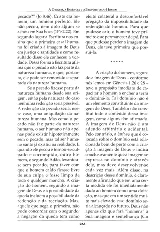 A ORIGEM, A EssENCIA Eo PROP6SITO DO HoMEM
pecado?" (Jo 8.46). Cristo era ho-
mem, urn homem perfeito. Ele
nao pecou, nem dolo algum se
achou em Sua boca (lPe 2.22). Em
segundo lugar a Escritura nos en-
sina que o primeiro casal huma-
no foi criado aimagem de Deus
em justic;:a e santidade e como re-
sultado disso ele conheceu a ver-
dade. Dessa forma a Escritura afir-
ma que o pecado nao faz parte da
natureza humana, e que, portan-
to, ele pode ser removido e sepa-
rado da natureza humana.
Se o pecado fizesse parte da
natureza humana desde sua ori-
gem, entao pela natureza do caso
nenhuma redenc;:ao seria possivel.
A redenc;:ao do pecado seria, nes-
se caso, uma aniquilac;:ao da na-
tureza humana. Mas como o pe-
cado nao faz parte da natureza
humana, o ser humano nao ape-
nas pode existir hipoteticamente
sem o pecado, mas tal ser huma-
no santo ja existiu na realidade. E
quando ele pecou e tornou-se cul-
pado e corrompido, outro ho-
mem, o segundo Adao,levantou-
se sem pecado, para fazer com
que o homem caido ficasse livre
de sua culpa e fosse limpo de
toda e qualquer mancha. A cria-
c;:ao do homem, segundo a ima-
gem de Deus e a possibilidade da
queda incluem a possibilidade da
redenc;:ao e da recriac;:ao. Mas,
aquele que nega o primeiro, nao
pode concordar com o segundo;
a negac;:ao da queda tern como
235
efeito colateral a desconfortavel
prega<;ao da impossibilidade da
reden<;ao do homem. Para que
pudesse cair, o homem teve pri-
meiro que permanecer de pe. Para
que pudesse perder a imagem de
Deus, ele teve primeiro que pos-
sui-la.
*****
A cria<;ao do homem, segun-
do a imagem de Deus - conforme
n6s lemos em Genesis 1.26 e 28 -
teve o prop6sito imediato de ca-
pacitar o homem a encher a terra
e domina-la. Tal dominio nao e
urn elemento constituinte da ima-
gem de Deus. Tambem nao cons-
titui todo o conteudo dessa ima-
gem, como alguns tern afirmado.
A imagem de Deus nao e urn
adendo arbitrario e acidental.
Pelo contrario, a enfase que e co-
locada sobre o dominio esta rela-
cionada bern de perto com a cria-
<;ao a imagem de Deus e indica
conclusivamente que a imagem se
expressa no dominio e atraves
dele, mas deve desenvolver-se
cada vez mais. Alem disso, na
descri<;ao desse dominioI e clara-
mente afirmado que em uma cer-
ta medida ele foi imediatamente
dado ao homem como uma dota-
<;ao, mas que em urn sentido mui-
to mais elevado esse dominio se-
ria alcanc;:ado no futuro. Deus nao
apenas diz que fara "homens" a
Sua imagem e semelhan<;a (Gn
 