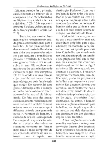 Fundamentos Teol6gicos da Fe Crista
1.26), mas quando fez o primeiro
casal, o homem e a mulher, ele os
abenc;oou e disse: "Sede fecundos,
multiplicai-vos, enchei a terra e
sujeitai-a;..." (Gn 1.28), e posteri-
ormente Ele deu a Adao a missao
de cultivar e guardar o jardim (Gn
2.15).
Tudo isso nos mostra clara-
mente que o homem nao foi cria-
do para a ociosidade, mas para o
trabalho. Ele nao foi autorizado a
descansar sobre o trabalho alheio,
mas tinha que empreender esfor-
c;os para subjugar o mundo asua
palavra e vontade. Ele recebeu
essa grande, vasta e rica missao
sobre a terra. Ele recebeu uma
missao que lhe custaria seculos de
esforc;o para que fosse cumprida.
Ele foi colocado em uma direc;ao
cujo caminho era incalculavel-
mente longo, e a cujo fim ele teria
que chegar. Em resumo, ha uma
grande diferenc;a entre a condi~ao
na qual o primeiro homem foi cri-
ado e o destino ao qual ele foi cha-
mado. De fato, essa destinac;ao
esta intimamente relacionada com
a sua natureza e tambem com sua
origem, mas ao mesmo tempo e
diferente tanto de uma quanto de
outra. A natureza do homem, a
essencia de seu ser - a imagem de
Deus segundo a qual ele foi cria-
do - deveria desdobrar-se
constantantemente em formas
mais ricas e mais completas de
seu conteudo atraves de seu es-
forc;o para cumpnr sua
236
destinac;ao. Podemos dizer que a
imagem de Deus tinha que espa-
lhar-se pelos confins da terra e ti-
nha que ser impressa sobre todas
as obras das maos do homem. 0
homem tinha que cultivar a terra
e cada vez mais tornar-se uma re-
velac;ao dos atributos de Deus.
0 dominio da terra, portan-
to, era o mais proximo, mas nao
era 0 unico prop6sito para 0 qual
o homem foi chamado. A nature-
za do caso nos aponta para esse
fato. 0 trabalho que e realmente
urn trabalho nao pode ter seu fim
e seu prop6sito final em si mes-
mo, mas sempre tern como seu
objetivo primordial trazer algo a
exisb2ncia. Ele cessa quando seu
objetivo e alcanc;ado. Trabalhar,
simplesmente trabalhar, sem de-
liberac;ao, plano ou prop6sito e
trabalhar sem esperanc;a e sem
merito. Urn desenvolvimento que
continua indefinidamente nao e
urn desenvolvimento. 0 desen-
volvimento implica intenc;ao, cur-
so de ac;ao, prop6sito final,
destinacao. Se, entao, o homem
em sua criac;ao foi chamado para
trabalhar, isso implica que ele e
as pessoas que dele descenderi-
am entrariam em urn descanso
depois desse trabalho.
A instituic;ao da semana de
sete dias confirma e reforc;a essa
convicc;ao. Em sua obra de criac;ao
Deus descansou no setimo dia. 0
homem, feito aimagem de Deus,
imediatamente em sua criac;ao
 