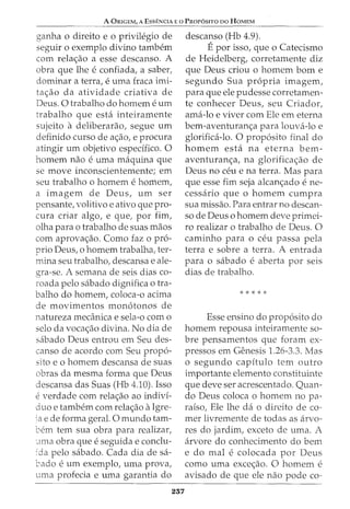 A ORIGEM, A ESSENCIA E 0 PROPOSITO DO HOMEM
ganha o direito e o privilegio de
seguir o exemplo divino tambem
com rela<;ao a esse descanso. A
obra que lhe e confiada, a saber,
dominar a terra, e uma fraca imi-
ta<;ao da atividade criativa de
Deus. 0 trabalho do homem e urn
trabalho que esta inteiramente
sujeito a deliberarao, segue urn
definido curso de a<;ao, e procura
atingir urn objetivo especifico. 0
homem nao e uma maquina que
se move inconscientemente; em
seu trabalho 0 homem e homem,
a imagem de Deus, urn ser
pensante, volitivo e ativo que pro-
cura criar algo, e que, por fim,
olha para o trabalho de suas maos
com aprova<;:ao. Como faz o pro-
prio Deus, o homem trabalha, ter-
mina seu trabalho, descansa e ale-
gra-se. A semana de seis dias co-
roada pelo sabado dignifica 0 tra-
balho do homem, coloca-o acima
de movimentos mon6tonos de
natureza mecanica e sela-o como
selo da vocac;ao divina. No dia de
sabado Deus entrou em Seu des-
canso de acordo com Seu prop6-
sito eo homem descansa de suas
obras da mesma forma que Deus
descansa das Suas (Hb 4.10). Isso
everdade com rela<;ao ao indivi-
duo e tambern com rela<;:ao aIgre-
ia e de forma geral. 0 mundo tam-
bern tern sua obra para realizar,
._una obra que e seguida e conclu-
1da pelo sabado. Cada dia de sa-
bado eurn exemplo, uma prova,
uma profecia e uma garantia do
257
descanso (Hb 4.9).
Epor isso, que o Catecismo
de Heidelberg, corretamente diz
que Deus criou o homem born e
segundo Sua propria imagem,
para que ele pudesse corretamen-
te conhecer Deus, seu Criador,
ama-lo e viver com Ele em eterna
bem-aventuran<;a para louva-lo e
glorifica-lo. 0 prop6sito final do
homem esta na eterna bem-
aventuran<;a, na glorifica<;ao de
Deus no ceu e na terra. Mas para
que esse fim seja alcan<;ado e ne-
cessaria que o homem cumpra
sua missao. Para entrar no descan-
so de Deus o homem deve primei-
ro realizar o trabalho de Deus. 0
caminho para 0 ceu passa pela
terra e sobre a terra. A entrada
para 0 sabado e aberta por seis
dias de trabalho.
Esse ensino do prop6sito do
homem repousa inteiramente so-
bre pensamentos que foram ex-
pressos em Genesis 1.26-3.3. Mas
o segundo capitulo tern outro
importante elemento constituinte
que deve ser acrescentado. Quan-
do Deus coloca o homem no pa-
raiso, Ele lhe da o direito de co-
mer livremente de todas as arvo-
res do jardim, exceto de uma. A
arvore do conhecimento do bern
e do mal e colocada por Deus
como uma exce<;ao. 0 homem e
avisado de que ele nao pode co-
 