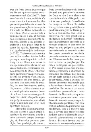 Fundamentos Teol6gicos da Fe Crista
mer do fruto dessa arvore e que
no dia em que ele comer certa-
mente morrera (Gn 2.16)7). Esse
mandamento e uma proibic;ao. Os
mandamentos foram conhecidos
por Adao parcialmente atraves de
seu proprio corac;ao e a outra parte
foi falada por Deus. Adao nao OS
inventou. Deus criou-os nele e
comunicou-os a ele. 0 homem
nao e religiosa e moralmente au-
tonomo. Ele nao e seu proprio le-
gislador e nao pode fazer tudo
como lhe agrada. Somente Deus
e o Legislador e o Juiz do homem
(Is 33.22). Todos os mandamentos
que Adao recebeu foram dados
para que, aquele que foi criado a
imagem de Deus, em todos os
seus pensamentos e obras, em sua
vida e trabalho, continuasse sen-
do a imagem de Deus. 0 homem
tinha que manter sua personalida-
de em sua propria vida, em seu
matrimonio, em sua famflia, em
seus seis dias semanais de traba-
lho, em seu descanso no setimo
dia, em seu cultivo da terrae em
sua multiplicac;ao, em seu domi-
nio sobre a terra e em sua guarda
do jardim. Adao nao podia seguir
seu proprio caminho, mas devia
seguir o caminho que Deus tinha
apontado para ele.
Mas todos esses mandamen-
tos, que davam a Adao ampla li-
berdade de movimento e toda a
terra como seu campo de opera-
c;ao, sao limitados por uma proi-
bic;ao. Essa proibic;ao, de comer o
238
fruto do conhecimento do berne
do mal, nao pertence a imagem
de Deus e nao e urn elemento
constituinte dela, alias, pelo con-
trario, essa proibi<;ao fixa o limite
da imagem de Deus. Se Adao
transgredisse essa proibic;ao ele
perderia a imagem de Deus, per-
deria a comunhao com Deus e
morreria. Por essa proibic;ao a
obediencia do homem foi testada.
Esse mandamento provaria se o
homem seguiria o caminho de
Deus ou seu proprio caminho,
provaria se ele se manteria na tri-
lha correta ou se ele se desviaria,
provaria se ele se manteria como
urn filho na casa do Pai ou se pre-
feriria tomar a porc;ao que lhe
cabe e partir para urn pais distan-
te. Por causa disso esse manda-
mento geralmente e chamado de
comando probativo. Ele possui,
em urn certo sentido, urn conteu-
do arbitrario. Adao e Eva nao po-
deriam encontrar razao pela qual
0 fruto dessa arvore tinha sido
proibido. Em outras palavras,
eles tinham que obedecer oman-
damento de Deus nao porque en-
tendessem que esse era urn man-
damento sensato, mas porque ti-
nha sido dado por Deus, com base
em Sua autoridade, para testar sua
obediencia. Esse e o motivo pelo
qual a arvore cujo fruto eles nao
podiam comer e chamada de ar-
vore do conhecimento do bern e
do mal. Era essa arvore que de-
monstraria tanto se o homem ar-
 