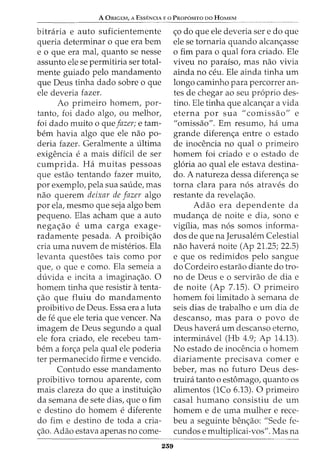 A ORIGEM, A ESSENCIA E 0 PROPOSITO DO HOMEM
bitraria e auto suficientemente
queria determinar o que era bern
e o que era mat quanto se nesse
assunto ele se permitiria ser total-
mente guiado pelo mandamento
que Deus tinha dado sobre o que
ele deveria fazer.
Ao primeiro homem, par-
tanto, foi dado algo, ou melhor,
foi dado muito o queJazer; e tam-
bern havia algo que ele nao po-
deria fazer. Geralmente a ultima
exigencia e a mais dificil de ser
cumprida. Ha muitas pessoas
que estao tentando fazer muito,
por exemplo, pela sua saude, mas
nao querem deixar de Jazer algo
por ela, mesmo que seja algo bern
pequeno. Elas acham que a auto
nega~ao e uma carga exage-
radamente pesada. A proibi~ao
cria uma nuvem de misterios. Ela
levanta questoes tais como por
que, o que e como. Ela semeia a
duvida e incita a imagina~ao. 0
homem tinha que resistir atenta-
~ao que fluiu do mandamento
proibitivo de Deus. Essa era a luta
de fe que ele teria que veneer. Na
imagem de Deus segundo a qual
ele fora criado, ele recebeu tam-
bern a for~a pela qual ele poderia
ter permanecido firme e vencido.
Contudo esse mandamento
proibitivo tornou aparente, com
mais clareza do que a institui~ao
da semana de sete dias, que o fim
e destino do homem e diferente
do fim e destino de toda a cria-
~ao. Adao estava apenas no come-
239
~o do que ele deveria ser e do que
ele se tornaria quando alcan~asse
o fim para o qual fora criado. Ele
viveu no paraiso, mas nao vivia
ainda no ceu. Ele ainda tinha urn
longo caminho para percorrer an-
tes de chegar ao seu proprio des-
tino. Ele tinha que alcan~ar a vida
eterna por sua "comissao" e
"omissao". Em resumo, ha uma
grande diferen~a entre o estado
de inocencia no qual o primeiro
homem foi criado e o estado de
gloria ao qual ele estava destina-
do. A natureza dessa diferen~a se
torna clara para nos atraves do
restante da revela~ao.
Adao era dependente da
mudan~a de noite e dia, sono e
vigilia, mas nos somos informa-
dos de que na Jerusalem Celestial
nao havera noite (Ap 21.25; 22.5)
e que os redimidos pelo sangue
do Cordeiro estarao diante do tro-
no de Deus e o servirao de dia e
de noite (Ap 7.15). 0 primeiro
homem foi limitado asemana de
seis dias de trabalho e urn dia de
descanso, mas para o povo de
Deus havera urn descanso eterno,
interminavel (Hb 4.9; Ap 14.13).
No estado de inocencia o homem
diariamente precisava comer e
beber, mas no futuro Deus des-
truira tanto o estOmago, quanto os
alimentos (1Co 6.13). 0 primeiro
casal humano consistiu de urn
homem e de uma mulher e rece-
beu a seguinte ben~ao: "Sede fe-
cundos e multiplicai-vos". Mas na
 