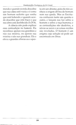 Fundamenfos Teol6gicos da Fe Crista
mendo e quando acorda descobre
que sua alma esta vazia; e e como
urn homem sedento que sonha
que esta bebendo, e quando acor-
da descobre que esta fraco e que
sua alma esta desfalecida (Is 29.8).
A ciencia nao pode explicar
essa contradi<;ao no homem. Ela
reconhece apenas sua grandeza e
nao sua miseria, ou apenas sua
miseria e nao sua grandeza. Ela o
eleva a grandes alturas ou o aper-
- - - - - - -
24
ta em urn abismo, pois ela nao co-
nhece a origem divina do homem
nem sua queda. Mas as Escritu-
ras conhecem tanto urn quanto o
outro, e lan<;am sua luz sobre o
homem e sobre a ra<;a humana; e
as contradi<;6es sao desfeitas, a
nevoa se esvai e as coisas ocultas
sao reveladas. 0 homem e urn
enigma cuja solu<;ao s6 pode ser
encontrada em Deus.
 