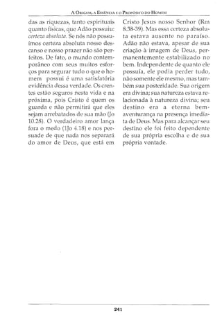A ORIGEM, A EssENCIA Eo PROP6SITO DO HoMEM
das as riquezas, tanto espirituais
quanto fisicas, que Adao possuiu:
certeza absoluta. Se nos nao possu-
imos certeza absoluta nosso des-
canso e nosso prazer nao sao per-
feitos. De fato, o mundo contem-
poraneo com seus muitos esfor-
<;:os para segurar tudo o que o ho-
mem possui e uma satisfatoria
evidencia dessa verdade. Os cren-
tes estao seguros nesta vida e na
proxima, pois Cristo e quem OS
guarda e nao permitira que eles
sejam arrebatados de sua mao (Jo
10.28). 0 verdadeiro amor lan<;:a
fora o medo (1Jo 4.18) enos per-
suade de que nada nos separara
do amor de Deus, que esta em
241
Cristo Jesus nosso Senhor (Rm
8.38-39). Mas essa certeza absolu-
ta estava ausente no paraiso.
Adao nao estava, apesar de sua
cria<;:ao a imagem de Deus, per-
manentemente estabilizado no
bern. Independente de quanto ele
possuia, ele podia perder tudo,
nao somente ele mesmo, mas tam-
bern sua posteridade. Sua origem
era divina; sua natureza estava re-
lacionada anatureza divina; seu
destino era a eterna bem-
aventuran<;:a na presen<;:a imedia-
ta de Deus. Mas para alcan<;:ar seu
destino ele foi feito dependente
de sua propria escolha e de sua
propria vontade.
 