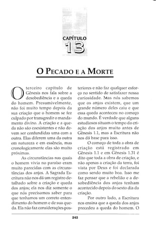CAPITULO
11~
0 PECADO E A MaRTE
0
terceiro capitulo de
Genesis nos fala sobre a
desobediencia e a queda
do homem. Presumivelmente,
nao foi muito tempo depois da
sua cria<;:ao que o homem se fez
culpado por transgredir o manda-
mento divino. A cria<;:ao e a que-
da nao sao coexistentes e nao de-
vern ser confundidas uma com a
outra. Elas diferem uma da outra
em natureza e em essencia, mas
cronologicamente elas sao muito
pr6ximas.
As circunstancias nas quais
o homem vivia no parafso eram
muito parecidas com as circuns-
tancias dos anjos. A Sagrada Es-
critura nao nos da urn registro de-
talhado sobre a cria<;:ao e queda
dos anjos; ela nos diz somente o
que n6s precisamos saber para
que tenhamos urn correto enten-
dimento do homem e de sua que-
da. Ela nao faz considera<;:oes pos-
teriores e nao faz qualquer esfor-
<;:o no sentido de satisfazer nossa
curiosidade. Mas n6s sabemos
que os al£jos existem, que urn
grande numero deles caiu e que
essa queda aconteceu no come<;:o
do mundo. Everdade que alguns
estudiosos situam o tempo da cri-
a<;:ao dos anjos muito antes de
Genesis 1.1, mas a Escritura nao
nos da base para isso.
0 come<;:o de toda a obra de
cria<;:ao esta registrado em
Genesis 1.1 e em Genesis 1.31 e
dito que toda a obra de cria<;:ao, e
nao apenas a cria<;:ao da terra, foi
vista por Deus e foi declarada
como sendo muito boa. Isso me
faz pensar que a rebeliao e a de-
sobediencia dos anjos tenham
acontecido depois do sexto dia da
cria<;:ao.
Por outro lado, a Escritura
nos ensina que a queda dos anjos
precedeu a queda do homem. 0
243
 