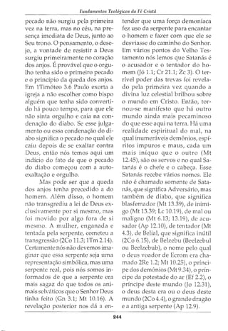 Fundamentos Teol6gicos da Fe Crista
pecado nao surgiu pela primeira
vez na terra, mas no ceu, na pre-
sen<;a imediata de Deus, junto ao
Seu trono. 0 pensamento, o dese-
jo, a vontade de resistir a Deus
surgiu primeiramente no cora<;ao
dos anjos. Eprovavel que o orgu-
lho tenha sido o primeiro pecado
e o principio da queda dos anjos.
Em 1Tim6teo 3.6 Paulo exorta a
igreja a nao escolher como bispo
algw?m que tenha sido converti-
do ha pouco tempo, para que ele
nao sinta orgulho e caia na con-
dena<;ao do diabo. Se esse julga-
mento ou essa condena<;ao do di-
abo significa o pecado no qual ele
caiu depois de se exaltar contra
Deus, entao n6s temos aqui urn
indicio do fato de que o pecado
do diabo come<;ou com a auto-
exalta<;ao e orgulho.
Mas pode ser que a queda
dos anjos tenha precedido a do
homem. Alem disso, o homem
nao transgrediu a lei de Deus ex-
clusivamente por si mesmo, mas
foi movido por algo fora de si
mesmo. A mulher, enganada e
tentada pela serpente, cometeu a
transgressao (2Co 11.3; 1Tm 2.14).
Certamente n6s nao devemos ima-
ginar que essa serpente seja uma
representac;:ao simb6lica, mas uma
serpente real, pois n6s somos in-
formados de que a serpente era
mais sagaz do que todos os ani-
mais selvaticos que o Senhor Deus
tinha feito (Gn 3.1; Mt 10.16). A
revela<;ao posterior nos da a en-
244
tender que uma forc;:a demoniaca
fez uso da serpente para encantar
o homem e fazer com que ele se
desviasse do caminho do Senhor.
Em varios pontos do Velho Tes-
tamento n6s lemos que Satanas e
o acusador e o tentador do ho-
mem (J6 1.1; Cr 21.1; Zc 3). 0 ter-
rivel poder das trevas foi revela-
do pela primeira vez quando a
divina luz celestial brilhou sobre
o mundo em Cristo. Entao, tor-
nou-se manifesto que ha outro
mundo ainda mais pecaminoso
do que esse aqui na terra. Ha uma
realidade espiritual do mal, na
qual inumeraveis dem6nios, espi-
ritos impuros e maus, cada urn
mais infquo que o outro (Mt
12.45), sao os servos e no qual Sa-
tanas eo chefe e o cabec;:a. Esse
Satanas recebe varios nomes. Ele
nao e chamado somente de Sata-
nas, que significa Adversario, mas
tambem de diabo, que significa
blasfemador (Mt 13.39), de inimi-
go (Mt 13.39; Lc 10.19), de mal ou
maligno (Mt 6.13; 13.19), de acu-
sador (Ap 12.10), de tentador (Mt
4.3), de Belial, que significa inutil
(2Co 6.15), de Belzebu (Beelzebul
ou Beelzebub), o nome pelo qual
o deus voador de Ecrom era cha-
mado 2Re 1.2; Mt 10.25), o princi-
pe dos dem6nios (Mt 9.34), o prin-
cipe da potestade do ar (Ef 2.2), o
prfncipe deste mundo (Jo 12.31),
o deus desta era ou o deus deste
mundo (2Co 4.4t o grande dragao
e a antiga serpente (Ap 12.9).
 